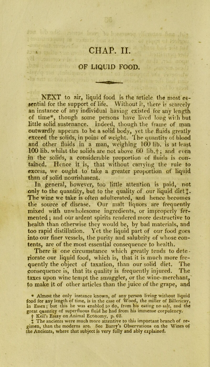 OF LIQUID FOOD. NEXT to air, liquid food is the article the most es- sential for the support of life. Without it, there is scarcely an instance of any individual having existed for any length of time*, though some persons have lived long with but little solid sustenance. Indeed, though the frame of man outwardly appears to be a solid body, yet the fluids greatly exceed the solids, in point of weight. The quantity of blood and other fluids in a man, weighing ICO lib. is at least 100 lib. whilst the solids are not above 60 lib.f; and even in the solids, a considerable proportion of fluids is con- tained. Hence it is, that without carrying the rule to excess, we ought to’ take a greater proportion of liquid than of solid nourishment. In general, however, too little attention is paid, not only to the quantity, but to the quality of our liquid diet ^. The wine we take is often adulterated, and hence becomes the source of disease. Our malt liquors are frequently mixed with unwholesome ingredients, or improperly fer- mented ; and our ardent spirits rendered more destructive to health than otherwise they w'oulcl be, by bad materials, and too rapid distillation. Yet the liquid part of our food goes into our finer vessels, the purity and salubrity of whose con- tents, are of the most essential consequence to health. There is one circumstance which greatly tends to dete - jdorate our liquid food, which is, that it is much more fre- quently the object of taxation, than our solid diet. The consequence is, that its quality is frequently injured. The taxes upon wine tempt the smuggler, or the wine-merchant, to make it of other articles than the juice of the grape, and * Almost the only instance known, of any person living- without liquid food for any length of time, is in the case of Wood, the miller of Billericay, in Essex; out this he was enabled to do, from his eating no salt, and the great quantity of superfluous fluid he had from his immense corpulency. f Keil’s Essay on Animal Economy, p. 62. X The ancients were much more attentive to this important branch of re- gimen, than the moderns are. See Barry’s Observations on the Wines of the Ancients, where that subject is very fully and ably explained.