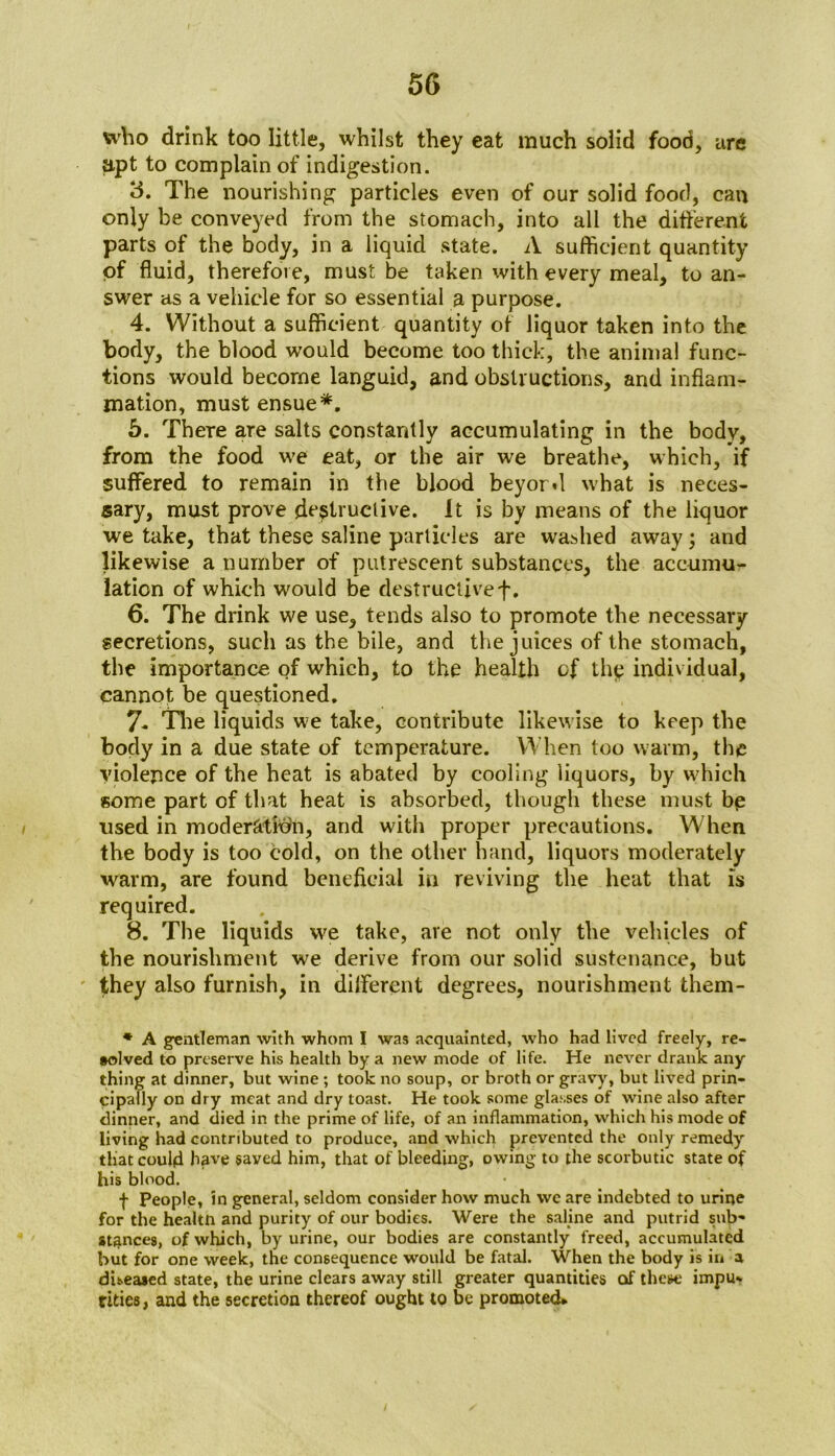who drink too little, whilst they eat much solid food, are apt to complain of indigestion. 3. The nourishing particles even of our solid food, cm only be conveyed from the stomach, into all the different parts of the body, in a liquid state. A sufficient quantity of fluid, therefore, must be taken with every meal, to an- swer as a vehicle for so essential a purpose. 4. Without a sufficient quantity of liquor taken into the body, the blood would become too thick, the animal func- tions would become languid, and obstructions, and inflam- mation, must ensue*. 5. There are salts constantly accumulating in the body, from the food we eat, or the air we breathe, which, if suffered to remain in the blood beyord what is neces- sary, must prove destructive. It is by means of the liquor we take, that these saline particles are washed away; and likewise a number of putrescent substances, the accumu- lation of which would be destructivef. 6. The drink we use, tends also to promote the necessary- secretions, such as the bile, and the juices of the stomach, the importance of which, to the health of thg individual, cannot be questioned. 7. The liquids we take, contribute likewise to keep the body in a due state of temperature. When too warm, the violence of the heat is abated by cooling liquors, by which some part of that heat is absorbed, though these must bp used in moderation, and with proper precautions. When the body is too cold, on the other hand, liquors moderately warm, are found beneficial in reviving the heat that is required. 8. The liquids we take, are not only the vehicles of the nourishment we derive from our solid sustenance, but they also furnish, in different degrees, nourishment them- * A gentleman with whom I was acquainted, who had lived freely, re- vived to preserve his health by a new mode of life. He never drank any thing at dinner, but wine ; took no soup, or broth or gravy, but lived prin- cipally on dry meat and dry toast. He took some glasses of wine also after dinner, and died in the prime of life, of an inflammation, which his mode of living had contributed to produce, and which prevented the only remedy that could have saved him, that of bleeding, owing to the scorbutic state of his blood. f People, in general, seldom consider how much wc are indebted to urine for the healtn and purity of our bodies. Were the saline and putrid sub- stances, of which, by urine, our bodies are constantly freed, accumulated but for one week, the consequence would be fatal. When the body is in a diseased state, the urine clears away still greater quantities of these impu- rities, and the secretion thereof ought to be promoted*
