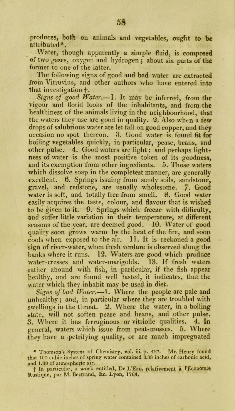 produces, both on animals and vegetables, ought to be attributed*. Water, though apparently a simple fluid, is composed of two gases, oxygen and hydrogen; about six parts of the former to one of the latter. The following signs of good and bad water are extracted from Vitruvius, and other authors who have entered into that investigation f. Signs of good Water.—1. It may be inferred, from the vigour and florid looks of the inhabitants, and from the healthiness of the animals living in the neighbourhood, that the waters they use are good in quality. 2. Also whtn a few drops of salubrious water are let fall on good copper, and they occasion no spot thereon. 3. Good w^ater is found fit for boiling vegetables quickly, in particular, pease, beans, and other pulse. 4. Good waters are light; and perhaps light- ness of water is the most positive token of its goodness, and its exemption from other ingredients. 5. Those waters which dissolve soap in the completest manner, are generally excellent. 6. Springs issuing from sandy soils, sandstone, gravel, and redstone, are usually wholesome. 7* Good water is soft, and totally free from smell. 8. Good water easily acquires the taste, colour, and flavour that is wished to be given to it. 9. Springs which freeze with difficulty, and suffer little variation in their temperature, at different seasons of the year, are deemed good. 10. Water of good quality soon grows warm by the heat of the fire, and soon cools when exposed to the air. 11. It is reckoned a good sign of river-water, when fresh verdure is observed along the banks where it runs. 12. Waters are good which produce water-cresses and water-marigolds. 13. If fresh waters rather abound with fish, in particular, if the fish appear healthy, and are found well tasted, it indicates, that the water which they inhabit may be used in diet. Signs of bad Water.—1. Where the people are pale and unhealthy; and, in particular where they are troubled with swellings in the throat. 2. Where the water, in a boiling state, will not soften pease and beans, and other pulse. 3. Where it has ferruginous or vitriolic qualities. 4. In general, waters which issue from peat-mosses. 5. Where they have a petrifying quality, or are much impregnated * Thomson’s System of Chemistry, vol. iii. p. 427. Mr. Henry found that ICO cubic inches of spring water contained 3.38 inches of carbonic acid, and 1.38 of atmospheric air. f In particular, a v/ork entitled, De L’Eau, relativement a l’Economie Rustique, par M. Bertrand, &c. Lyon, 1764.