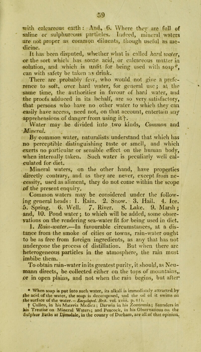 with calcareous earth : And,, 6. Where they are full of saline or sulphureous particles. Indeed, mineral waters are not proper as common diluents, though useful as me- dicine. It has been disputed, whether what is called hard watery or the sort which has sonae acid, or calcareous matter in solution, and which is unfit for being used with soap#, can with safety be taken as drink. There are probably few, who would not give a prefe- rence to soft, over hard water, for general use; at the same time, the authorities' in favour of hard water, and the proofs adduced in its behalf, are so very satisfactory, that persons who have no other water to which they can. easily have access, need not, on that account, entertain any apprehensions of danger from using it f. Water may be divided into two kinds. Common and Mineral. By common water, naturalists understand that which has no perceptible distinguishing taste or smell, and which exerts no particular or sensible effect on the human body, when internally taken. Such water is peculiarly well cal- culated for diet. Mineral waters, on the other hand, have properties directly contrary, and as they are never, except from ne- cessity, used as aliment, they do not come within the scope pf the present enquiry. Common waters may be considered under the follow- ing general heads: I. Rain. 2. Snow. 3. Hail. 4. Ice. 5. Spring, 6. Well. 7. River. 8, Lake. 9. Marsh ; and, 10. Pond water; to which will be added, some obser- vations on the rendering sea-water fit for being used in diet. 1. Rain-water.—In favourable circumstances, at a dis- tance from the smoke of cities or towns, rain-water ought to be as free from foreign ingredients, as any that has not undergone the process of distillation. But when there arc heterogeneous particles in the atmosphere, the rain must imbibe them. To obtain rain-water in its greatest purity, it should, as Neu- mann directs, be collected either on the tops of mountains,. pi in open plains, and not when the rain begins, hut after * When soap is put into such water, its alkali is immediately attracted by the acid of the water, the soap is decomposed, and tlie oil ol it swims on the surface of the water. — Encycloped. Brit. vol. xviii. p. 811. f Cullen, in his Materia Medica; Darwin in his Zoonomia; Saunders in his Treatise on Mineral Waters; and Peacock, in his Observations on the Sulphur Baths at D^m&dale, in the county of Durham, are all of that opinion.