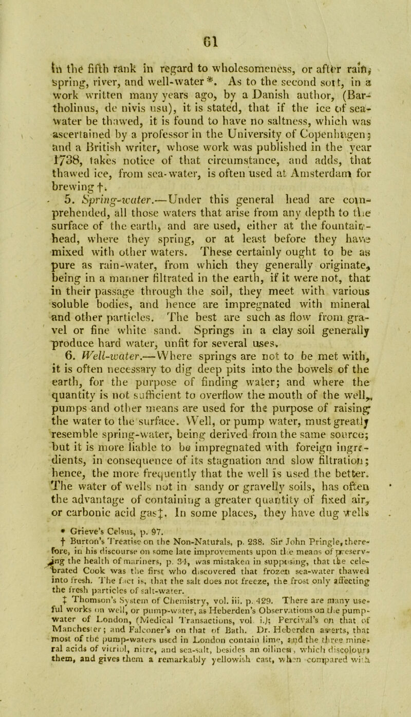 G1 tn the fifth rank in regard to wholesomeness, or aflbr raift,' spring, river, and well-water*. As to the second soit, in a work written many years ago, by a Danish author, (Bar- tholinus, de nivis usu), it is stated, that if the ice of sea- water be thawed, it is found to have no saltness, which was ascertained by a professor in the University of Copenhagen ; and a British writer, whose work was published in the year 1/38, takes notice of that circumstance, and adds, that thawed ice, from sea-water, is often used at Amsterdam for brewing -f\ 5. Spring-water.—Under this general head are com- prehended, all those waters that arise from any depth to t\ie surface of the earth, and are used, either at the fountain - head, where they spring, or at least before they have mixed with other waters. These certainly ought to be as pure as rain-water, from which they generally originate, being in a manner filtrated in the earth, if it were not, that in their passage through the soil, they meet with various soluble bodies, and hence are impregnated with mineral and other particles. The best are such as flow from gra- vel or fine white sand. Springs in a clay soil generally produce hard water, unfit for several uses, 6. Well -water.— Where springs are not to be met with, it is often necessary to dig deep pits into the bowels of the earth, for the purpose of finding water; and where the quantity is not sufficient to overflow the mouth of the well,, pumps and other means are used for the purpose of raising; the water to the surface. Well, or pump water, must greatly resemble spring-water, being derived from the same source; but it is more liable to be impregnated with foreign ingrf- dients, in consequence of its stagnation and slow filtration; lienee, the more frequently that the well is used the better. The water of wells not in sandy or gravelly soils, has often the advantage of containing a greater quantity of fixed air, or carbonic acid gasU In some places, they have dug Wells * Grieve’s Celsus, p. 97. f Burton’s Treatise on the Non-Nalut-als, p. 238. Sir John Pringle, there- fore, in his discourse on some late improvements upon the means of preserv- jtrg the health of mariners, p. 34, tvas mistaken in supposing, that the cele- brated Cook was the first who discovered that frozen sea-water thawed into fresh. The fact is, that the salt does not freeze, the frost only affecting the fresh particles of salt-water. + Thomson’s System of Chemistry, vol. iii. p. 429. There are many use- ful works on well, or pump-water, as Heberden’s Observations on the pump- water of London, (Medical Transactions, vol i.j; Percival’s on that of Manchester; and Falconer’s on that of Bath. Dr. Heberden asserts, that most of the pump-waters used in London contain lime, s nd the three mine- ral acids of vitriol, nitre, and sea-salt, besides an oilincst , which discolour* them, and gives them a remarkably yellowish cast, when compared with