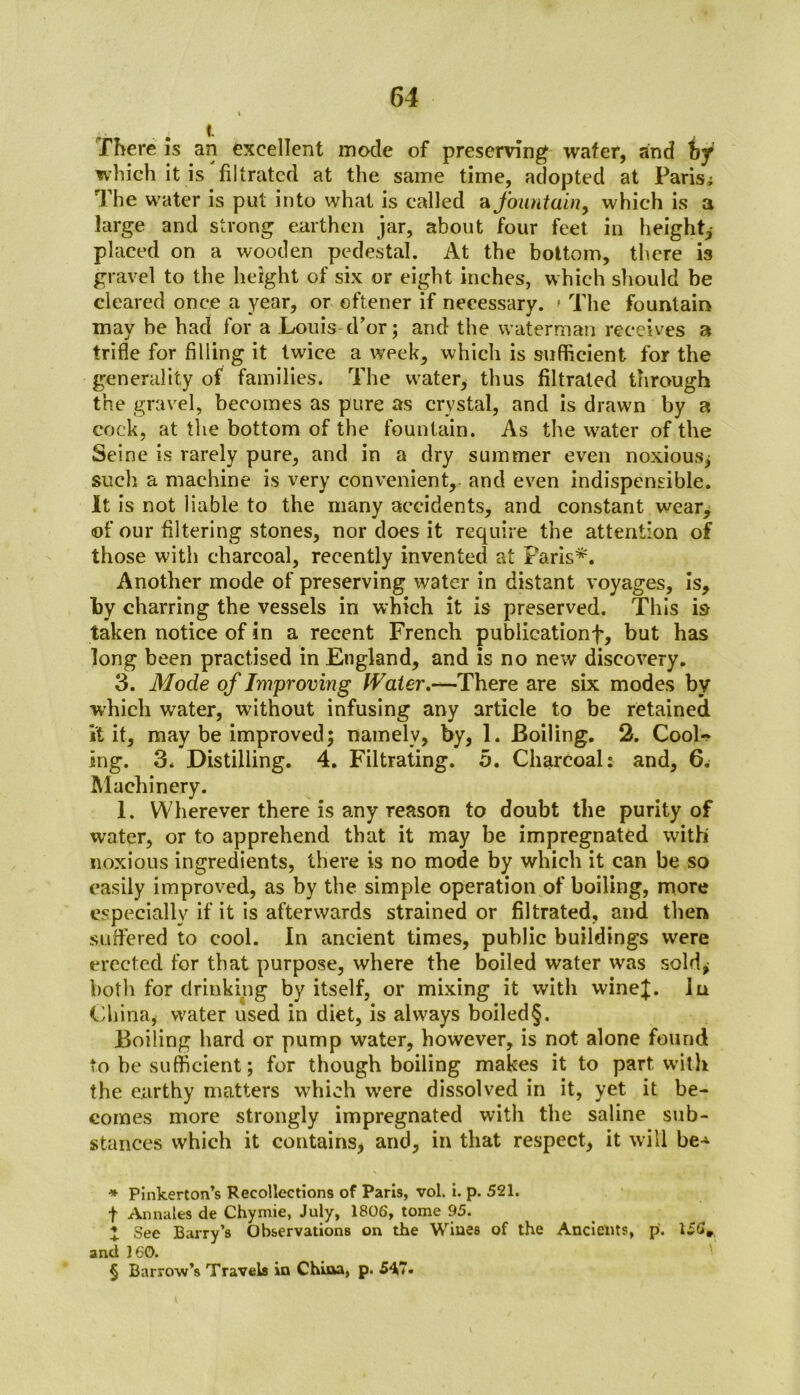 There is an excellent mode of preserving wafer, and hy which it is filtrated at the same time, adopted at Paris; The water is put into what is called a fountain, which is a large and strong earthen jar, about four feet in height* * * § placed on a wooden pedestal. At the bottom, there is gravel to the height of six or eight inches, which should be cleared once a year, or oftener if necessary. » The fountain may be had for a Louistl’or; and the waterman receives a trifle for filling it twice a week, which is sufficient for the generality of families. The water, thus filtrated through the gravel, becomes as pure as crystal, and is drawn by a cock, at the bottom of the fountain. As the water of the Seine is rarely pure, and in a dry summer even noxious, such a machine is very convenient, and even indispensable. It is not liable to the many accidents, and constant wear, <of our filtering stones, nor does it require the attention of those with charcoal, recently invented at Paris*. Another mode of preserving water in distant voyages, is, by charring the vessels in which it is preserved. This i& taken notice of in a recent French publicationf, but has long been practised in England, and is no new discovery. 3. Mode of Improving Water.—There are six modes by which water, without infusing any article to be retained it it, may be improved; namely, by, 1. Boiling. 2. Cool- ing. 3. Distilling. 4. Filtrating. 5. Charcoal: and, 6. Machinery. 1. Wherever there is any reason to doubt the purity of water, or to apprehend that it may be impregnated with noxious ingredients, there is no mode by which it can be so easily improved, as by the simple operation of boiling, more especially if it is afterwards strained or filtrated, and then suffered to cool. In ancient times, public buildings were erected for that purpose, where the boiled water was sold* both for drinking by itself, or mixing it with wine};. In China, water used in diet, is always boiled§. Boiling hard or pump water, however, is not alone found to be sufficient; for though boiling makes it to part with the earthy matters which were dissolved in it, yet it be- comes more strongly impregnated with the saline sub- stances which it contains, and, in that respect, it will be-* * Pinkerton’s Recollections of Paris, vol. i. p. 521. f Annales de Chymie, July, 1806, tome 95. * See Barry’s Observations on the Wines of the Ancients, p. 156* and 160. § Barrow’s Travels in China, p. 54.