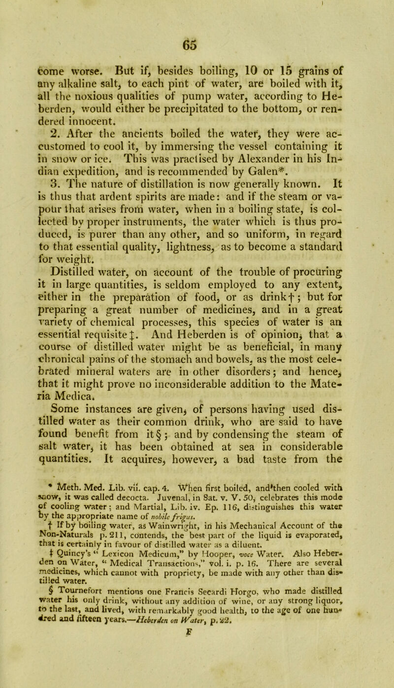 65 come worse. But if, besides boiling, 10 or 15 grains of any alkaline salt, to each pint of water, are boiled with it, all the noxious qualities of pump water, according to He- berden, would either be precipitated to the bottom, or ren- dered innocent. 2. After the ancients boiled the watef, they Were ac- customed to cool it, by immersing the vessel containing it in snow or ice. This was practised by Alexander in his In- dian expedition, and is recommended by Galen* * * §. 3. The nature of distillation is now generally known. It is thus that ardent spirits are made: and if the steam or va- pour that arises from water, when in a boiling state, is col- lected by proper instruments, the water which is thus pro- duced, is purer than any other, and so uniform, in regard to that essential quality, lightness, as to become a standard for weight. Distilled water, on account of the trouble of procuring it in large quantities, is seldom employed to any extent, either in the preparation of food, or as drinkf; but for preparing a great number of medicines, and in a great variety of chemical processes, this species of water is an essential requisite^;. And Heberden is of opinion* that a course of distilled water might be as beneficial, in many chronical pains of the stomach and bowels, as the most cele- brated mineral waters are in other disorders; and hence* that it might prove no inconsiderable addition to the Mate- ria Medica* Some instances are given* of persons having used dis- tilled water as their common drink, who are said to have found benefit from it §; and by condensing the steam of salt water, it has been obtained at sea in considerable quantities. It acquires, however, a bad taste from the * Meth. Med. Lib. vii. cap. 4. When first boiled, and*then cooled with snow, it was called decocta. Juvenal, in Sat. v. V. 50, celebrates this mode of cooling water: and Martial, Lib. iv. Ep. 116, distinguishes this water by the appropriate name of nohilc frigux. f If by boiling water, as Wainwright, in his Mechanical Account of the Non-Naturals p. 211, contends, the best part of the liquid is evaporated, that is certainly in favour of distilled water as a diluent. f Quincy’s “ Lexicon Medicum,” by Hooper, voce Water. Also Heber- den on Water, “ Medical Transactions,” vol. i. p. 16. There are several medicines, which cannot with propriety, be made with any other than dis- tilled water. § Tournefort mentions one Francis Secardi Horgo, who made distilled water his only drink, without any addition of wine, or any strong liquor, to the last, and lived, with remarkably good health, to the age of one hun*> dred and fifteen years.—Heberden on Water, p. 22. F