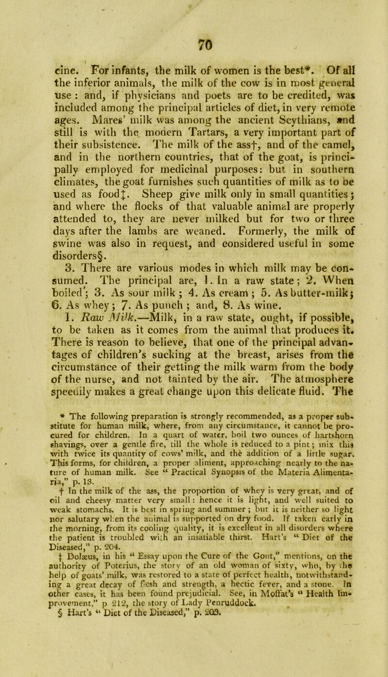 cine. For infants, the milk of women is the best* * * §. Of all the inferior animals, the milk of the cow is in most general use : and, if physicians and poets are to be credited, was included among the principal articles of diet, in very remote ages. Mares’ milk was among the ancient Scythians, amd still is with the modern Tartars, a very important part of their subsistence. The milk of the assf, and of the camel, and in the northern countries, that of the goat, is princi- pally employed for medicinal purposes: but in southern climates, the goat furnishes such quantities of milk as to be used as food|. Sheep give milk only in small quantities; and where the flocks of that valuable animal are properly attended to, they are never milked but for two or three days after the lambs are wearied. Formerly, the milk of swine was also in request, and considered useful in some disorders§. 3. There are various modes in which milk may be con- sumed. The principal are, 1. In a raw state; 2. When boiled'; 3. As sour milk ; 4. As cream ; 5. As butter-milk; 6. As whey; 7- As punch ; and, 8. As wine. 1. Raw JS'lUk.—Milk, in a raw state, ought, if possible, to be taken as it comes from the animal that produces it- There is reason to believe, that one of the principal advan- tages of children's sucking at the breast, arises from the circumstance of their getting the milk warm from the body of the nurse, and not tainted by the air. The atmosphere Speedily makes a great change upon this delicate fluid. The * The following preparation is strongly recommended, as a proper sub- stitute for human milk, where, from any circumstance, it cannot be pro- cured for children. In a quart of water, boil two ounces of hartshorn shavings, over a gentle fire, till the whole is reduced to a pint; mix this with twice its quantity of cows’ milk, and the addition of a little sugar. This forms, for children, a proper aliment, approaching nearly to the na- ture of human milk. See “ Practical Synopsis of the Materia Alimenta- ria,” p. 13. f In the milk of the ass, the proportion of whey is very great, and of oil and cheesy matter very small: hence it is light, and well suited to weak stomachs. It i6 best in spring and summer ; but it is neither so light nor salutary when the animal is supported on dry food. If taken early in the morning, from its cooling quality, it is excellent in all disorders where the patient is troubled wilh an insatiable thirst. Hart’s “ Diet of the Diseased,” p. 204. | Dolams, in his “ Essay upon the Cure of the Gout,” mentions, on the authority of Poterius, the story of an old woman of sixty, who, by .he help of goats’ milk, was restored to a state of perfect health, notwithstand- ing a great decay of flesh and strength, a hectic fever, and a stone. In other cases, it has been found prejudicial. See, in Moffat’s “ Health Im- provement,” p 212, the story of Lady Penruddock. § Hart’s “ Diet of the Diseased,” p. 203.