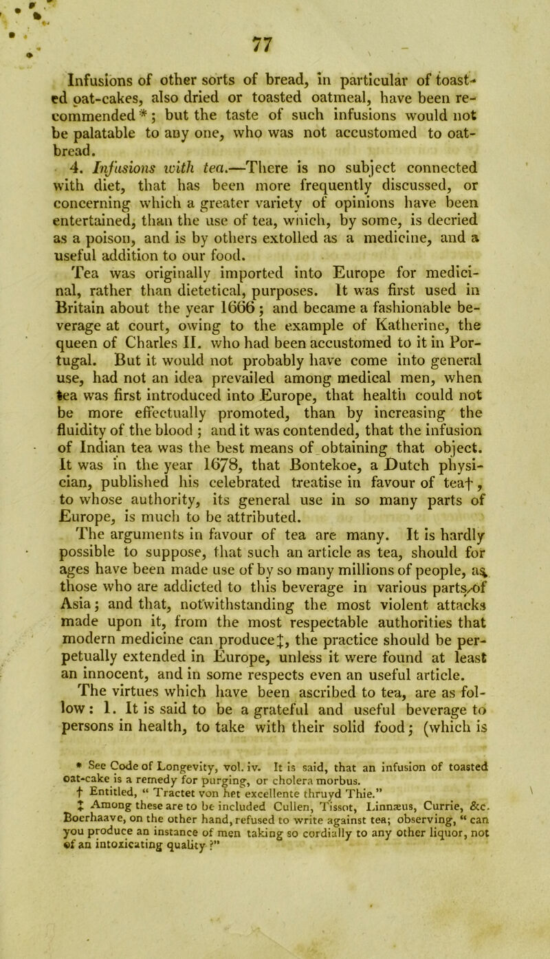 Infusions of other sorts of bread, in particular of toast-* ed oat-cakes, also dried or toasted oatmeal, have been re- commended *; but the taste of such infusions would not be palatable to any one, who was not accustomed to oat- bread. 4. Infusions with tea.—There is no subject connected with diet, that has been more frequently discussed, or concerning which a greater variety of opinions have been entertained, than the use of tea, which, by some, is decried as a poison, and is by others extolled as a medicine, and a useful addition to our food. Tea was originally imported into Europe for medici- nal, rather than dietetical, purposes. It was first used in Britain about the year 1666; and became a fashionable be- verage at court, owing to the example of Katherine, the queen of Charles II. who had been accustomed to it in Por- tugal. But it would not probably have come into general use, had not an idea prevailed among medical men, when tea wras first introduced into Europe, that health could not be more effectually promoted, than by increasing the fluidity of the blood ; and it w7as contended, that the infusion of Indian tea was the best means of obtaining that object. It was in the year 1678, that Bontekoe, a Dutch physi- cian, published his celebrated treatise in favour of teaf, to whose authority, its general use in so many parts of Europe, is much to be attributed. The arguments in favour of tea are many. It is hardly possible to suppose, that such an article as tea, should for ages have been made use of by so many millions of people, a% those who are addicted to this beverage in various parts/6f Asia; and that, notwithstanding the most violent attacks made upon it, from the most respectable authorities that modern medicine can producethe practice should be per- petually extended in Europe, unless it were found at least an innocent, and in some respects even an useful article. The virtues which have been ascribed to tea, are as fol- low: 1. It is said to be a grateful and useful beverage to persons in health, to take with their solid food; (which is * See Code of Longevity, vol. iv. It is said, that an infusion of toasted oat-cake is a remedy for purging, or cholera morbus. f Entitled, “ Tractet von het excellente thruyd Thie.” ♦ Among these are to be included Cullen, Tissot, Linmeus, Currie, &c. Boerhaave, on the other hand, refused to write against tea; observing, “ can you produce an instance of men taking so cordially to any other liquor, not of an intoxicating quality ?”