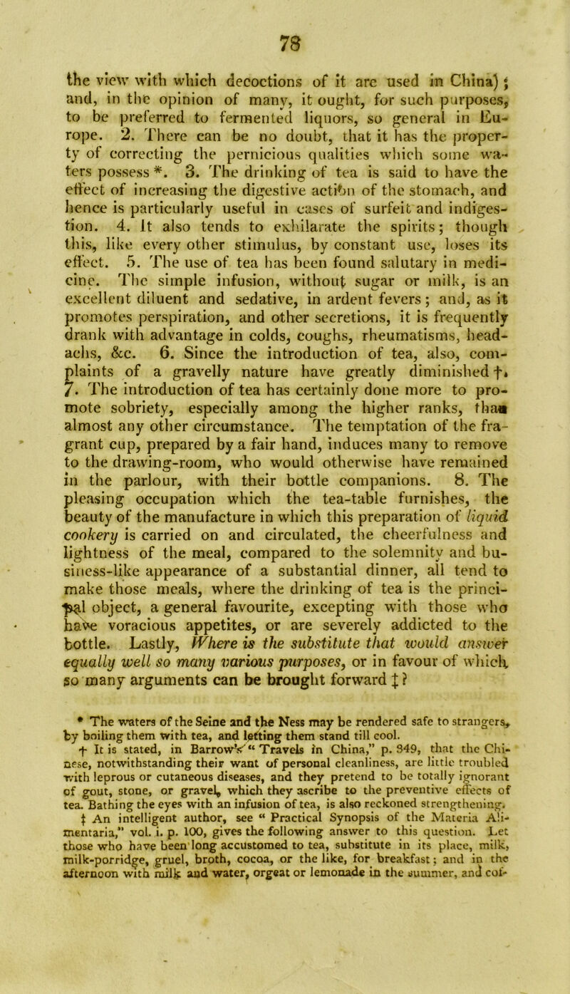 the view with which decoctions of it arc used in China) \ and, in the opinion of many, it ought, for such purposes, to be preferred to fermented liquors, so general in Eu- rope. 2. There can be no doubt, that it has the proper- ty of correcting the pernicious qualities which some wa- ters possess *. 3. The drinking of tea is said to have the effect of increasing the digestive actibn of the stomach, and hence is particularly useful in cases of surfeit and indiges- tion. 4. It also tends to exhilarate the spirits; though this, like every other stimulus, by constant use, loses its effect. 5. The use of tea has been found salutary in medi- cine. The simple infusion, without sugar or milk, is an excellent diluent and sedative, in ardent fevers; and, as it promotes perspiration, and other secretions, it is frequently drank with advantage in colds, coughs, rheumatisms, head- achs, &c. 6. Since the introduction of tea, also, com- plaints of a gravelly nature have greatly diminished f* 7* The introduction of tea has certainly done more to pro- mote sobriety, especially among the higher ranks, tha« almost any other circumstance. The temptation of the fra- grant cup, prepared by a fair hand, induces many to remove to the drawing-room, who would otherwise have remained in the parlour, with their bottle companions. 8. The pleasing occupation which the tea-table furnishes, the beauty of the manufacture in which this preparation of liquid cookery is carried on and circulated, the cheerfulness and lightness of the meal, compared to the solemnity and bu- siness-like appearance of a substantial dinner, all tend to make those meals, where the drinking of tea is the princi- *p^l object, a general favourite, excepting with those who have voracious appetites, or are severely addicted to the bottle. Lastly, fVhere is the substitute that would answer equally well so many various purposes, or in favour of which so many arguments can be brought forward X ? • The waters of the Seine and the Ness may be rendered safe to strangers, by boiling them with tea, and lotting them stand till cool. f It is stated, in BarrowV“ Travels in China,” p. S49, that the Chi- nese, notwithstanding their want of personal cleanliness, are little troubled with leprous or cutaneous diseases, and they pretend to be totally ignorant of gout, stone, or gravely which they ascribe to the preventive effects of tea. Bathing the eyes with an infusion of tea, is also reckoned strengthening. \ An intelligent author, see “ Practical Synopsis of the Materia A'.i- mentaria,” vol. i. p. 100, gives the following answer to this question. Let those who have been’long accustomed to tea, substitute in its place, milk, milk-porridge, gruel, broth, cocoa, or the like, for breakfast; and in the afternoon with milk and water, orgeat or lemonade in the summer, and cot-