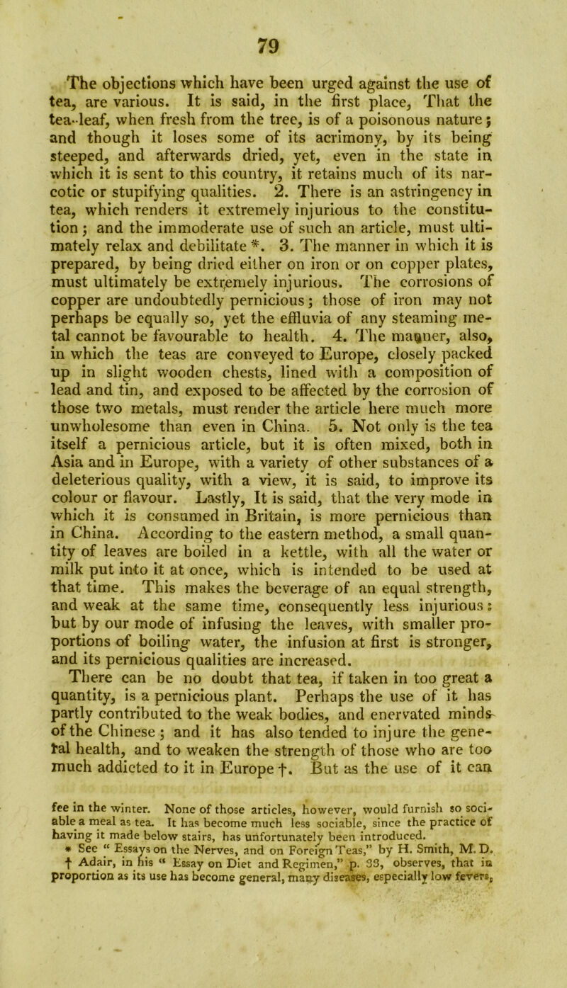 The objections which have been urged against the use of tea, are various. It is said, in the first place, That the tea-leaf, when fresh from the tree, is of a poisonous nature; and though it loses some of its acrimony, by its being steeped, and afterwards dried, yet, even in the state in which it is sent to this country, it retains much of its nar- cotic or stupifying qualities. 2. There is an astringency in tea, which renders it extremely injurious to the constitu- tion ; and the immoderate use of such an article, must ulti- mately relax and debilitate *. 3. The manner in which it is prepared, by being dried either on iron or on copper plates, must ultimately be extremely injurious. The corrosions of copper are undoubtedly pernicious; those of iron may not perhaps be equally so, yet the effluvia of any steaming me- tal cannot be favourable to health. 4. The manner, also, in which the teas are conveyed to Europe, closely packed up in slight wooden chests, lined with a composition of lead and tin, and exposed to be affected by the corrosion of those two metals, must render the article here much more unwholesome than even in China. 5. Not only is the tea itself a pernicious article, but it is often mixed, both in Asia and in Europe, with a variety of other substances of a deleterious quality, with a view, it is said, to improve its colour or flavour. Lastly, It is said, that the very mode in which it is consumed in Britain, is more pernicious than in China. According to the eastern method, a small quan- tity of leaves are boiled in a kettle, with all the water or milk put into it at once, which is intended to be used at that time. This makes the beverage of an equal strength, and weak at the same time, consequently less injurious: but by our mode of infusing the leaves, with smaller pro- portions of boiling water, the infusion at first is stronger, and its pernicious qualities are increased. There can be no doubt that tea, if taken in too great a quantity, is a pernicious plant. Perhaps the use of it has partly contributed to the weak bodies, and enervated minds^ of the Chinese ; and it has also tended to injure the gene- ral health, and to weaken the strength of those who are too much addicted to it in Europe f. But as the use of it can fee in the winter. None of those articles, however, would furnish so soci- able a meal as tea. It has become much less sociable, since the practice of having it made below stairs, has unfortunately been introduced. * See “ Essays on the Nerves, and on Foreign Teas,” by H. Smith, M.D. t Adair, in his “ Essay on Diet and Regimen,” p. 33, observes, that in proportion as its use has become general, mai^y diseases, especially low fevers,,