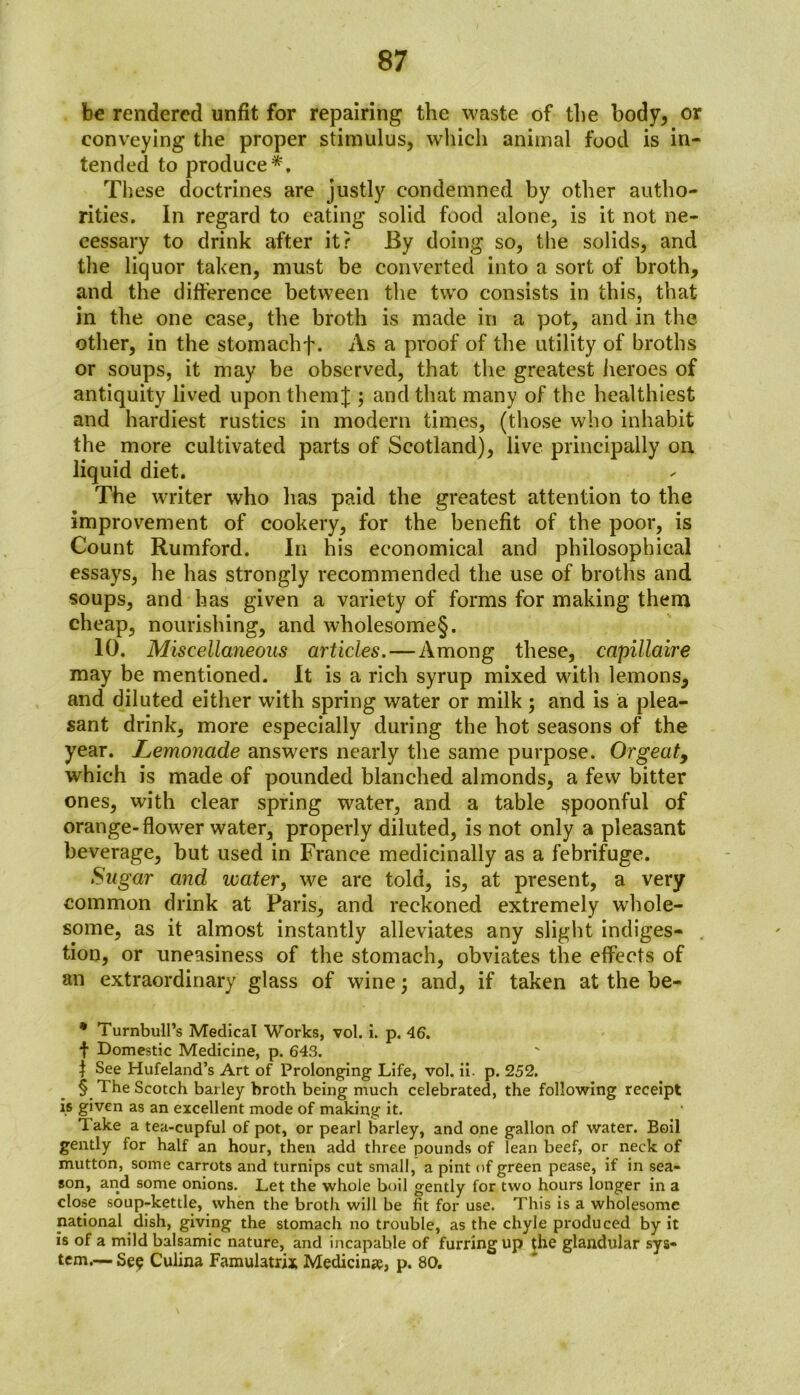 be rendered unfit for repairing the waste of the body, or conveying the proper stimulus, which animal food is in- tended to produce* * * §. These doctrines are justly condemned by other autho- rities. In regard to eating solid food alone, is it not ne- cessary to drink after it? By doing so, the solids, and the liquor taken, must be converted into a sort of broth, and the difference between the two consists in this, that in the one case, the broth is made in a pot, and in the other, in the stomachf. As a proof of the utility of broths or soups, it may be observed, that the greatest heroes of antiquity lived upon themJ ; and that many of the healthiest and hardiest rustics in modern times, (those who inhabit the more cultivated parts of Scotland), live principally on liquid diet. The writer who has paid the greatest attention to the improvement of cookery, for the benefit of the poor, is Count Rumford. In his economical and philosophical essays, he has strongly recommended the use of broths and soups, and has given a variety of forms for making them cheap, nourishing, and wholesome§. 10. Miscellaneous articles. — Among these, capillaire may be mentioned. It is a rich syrup mixed with lemons, and diluted either with spring water or milk ; and is a plea- sant drink, more especially during the hot seasons of the year. Lemonade answers nearly the same purpose. Orgeat, which is made of pounded blanched almonds, a few bitter ones, with clear spring water, and a table spoonful of orange-flower water, properly diluted, is not only a pleasant beverage, but used in France medicinally as a febrifuge. Sugar and water, we are told, is, at present, a very common drink at Paris, and reckoned extremely whole- some, as it almost instantly alleviates any slight indiges- tion, or uneasiness of the stomach, obviates the effects of an extraordinary glass of wine \ and, if taken at the be- * Turnbull’s Medical Works, vol. i. p. 46. t Domestic Medicine, p. 643. t See Hufeland’s Art of Prolonging Life, vol. ii. p. 252. § The Scotch barley broth being much celebrated, the following receipt is given as an excellent mode of making it. Take a tea-cupful of pot, or pearl barley, and one gallon of water. Boil gently for half an hour, then add three pounds of lean beef, or neck of mutton, some carrots and turnips cut small, a pint of green pease, if in sea- son, and some onions. Let the whole boil gently for two hours longer in a close soup-kettle, when the broth will be fit for use. This is a wholesome national dish, giving the stomach no trouble, as the chyle produced by it is of a mild balsamic nature, and incapable of furring up the glandular sys- tem.— See Culina Famulatrix Medicine, p. 80.