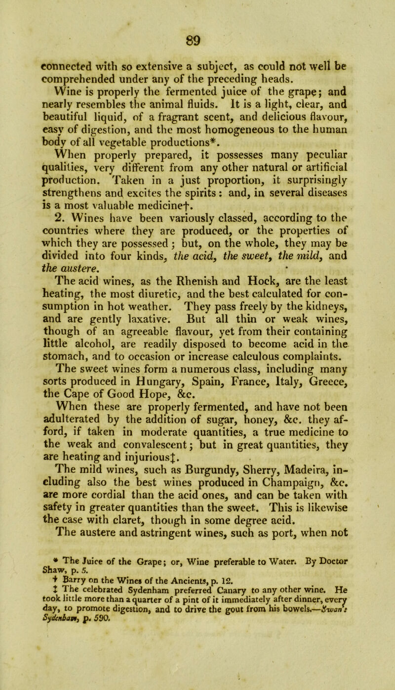 connected with so extensive a subject, as could not well be comprehended under any of the preceding heads. Wine is properly the fermented juice of the grape; and nearly resembles the animal fluids. It is a light, clear, and beautiful liquid, of a fragrant scent, and delicious flavour, easy of digestion, and the most homogeneous to the human body of all vegetable productions*. When properly prepared, it possesses many peculiar qualities, very different from any other natural or artificial production. Taken in a just proportion, it surprisingly strengthens and excites the spirits : and, in several diseases is a most valuable medicinef. 2. Wines have been variously classed, according to the countries where they are produced, or the properties of which they are possessed ; but, on the whole, they may be divided into four kinds, the acid, the sweet, the mild, and the austere. The acid wines, as the Rhenish and Hock, are the least heating, the most diuretic, and the best calculated for con- sumption in hot weather. They pass freely by the kidneys, and are gently laxative. But all thin or weak wines, though of an agreeable flavour, yet from their containing little alcohol, are readily disposed to become acid in the stomach, and to occasion or increase calculous complaints. The sweet wines form a numerous class, including many sorts produced in Hungary, Spain, France, Italy, Greece, the Cape of Good Hope, &c. When these are properly fermented, and have not been adulterated by the addition of sugar, honey, &e. they af- ford, if taken in moderate quantities, a true medicine to the weak and convalescent; but in great quantities, they are heating and injurious^. The mild wines, such as Burgundy, Sherry, Madeira, in- cluding also the best wines produced in Champaign, &e. are more cordial than the acid ones, and can be taken with safety in greater quantities than the sweet. This is likewise the case with claret, though in some degree acid. The austere and astringent wines, such as port, wrhen not * The Juice of the Grape; or, Wine preferable to Water. By Doctor Shaw, p. 5. •f Barry on the Wines of the Ancients, p. 12. J The celebrated Sydenham preferred Canary to any other wine. He took little more than a quarter of a pint of it immediately after dinner, every day, to promote digestion, and to drive the gout from his bowels.—tiwont Sydtnbavij p. 590.