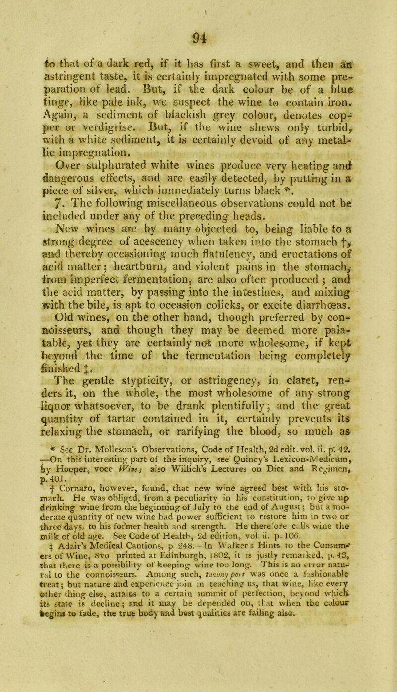 \ 94 to that of a dark red, if it has first a sweet, and then an astringent taste, it is certainly impregnated with some pre- paration of lead. But, if the dark colour be of a blue tinge, like pale ink, we suspect the wine to contain iron. Again, a sediment of blackish grey colour, denotes cop- per or vcrdigrise. But, if the wine shews only turbid, with a white sediment, it is certainly devoid of any metal- lic impregnation. Over sulphurated white wines produce very heating and dangerous effects, and are easily detected, by putting in a piece of silver, which immediately turns black *. 7. The following miscellaneous observations could not be included under any of the preceding heads. New wines are by many objected to, being liable to a strong degree of acescency when taken into the stomach f# and thereby occasioning much flatulency, and eructations of acid matter; heartburn, and violent pains in the stomachy from imperfect fermentation, are also often produced ; and the acid matter, by passing into the intestines, and mixing with the bile, is apt to occasion colieks, or excite diarrhoeas. Old wines, on the other hand, though preferred by con- noisseurs, and though they may he deemed more pala- table, yet they are certainly not more wholesome, if kept beyond the time of the fermentation being completely finished J. The gentle stypticity, or astringency, in claret, ren-* ders it, on the whole, the most wholesome of any strong liquor whatsoever, to he drank plentifully; and the great quantity of tartar contained in it, certainly prevents its relaxing the stomach, or rarifying the blood, so much as * See Dr. Molleson’s Observations, Code of Health, 2d edit. vol. ii. p‘. 42. —On this interesting part of the inquiry, see Quincy’s Lexicon-Medicum, by Hooper, voce IVine; also Willich’s Lectures on Diet and Regimen, p. 401. f Cornaro, however, found, that new W>n6 agreed best with his sto- mach. He was obliged, from a peculiarity in his constitution, to give up drinking wine from the beginning of July to the end of August; but a mo- derate quantity of new wine had power sufficient to restore him in two or three days, to his former health and strength. He therefore calls wine the milk of old age. See Code of Health, 2d edition, vol ti. p. 106 | Adair’s Medical Cautions, p 248. - In Walkers Hints to the Consum-* ers of Wine, 8vo printed at Edinburgh, 1802, it is justly remarked, p. 43, that there is a possibility of keeping wine too long. This is an error natu- ral to the connoisseurs. Among such, tawny port was once a fashionable treat; but nature and experience join in teaching us, that wine, like every other thing else, attains to a certain summit of perfection, beyond which, its state is decline; and it may be depended on, that when the colour fregin* to fade, the true body and best qualities are failing also.