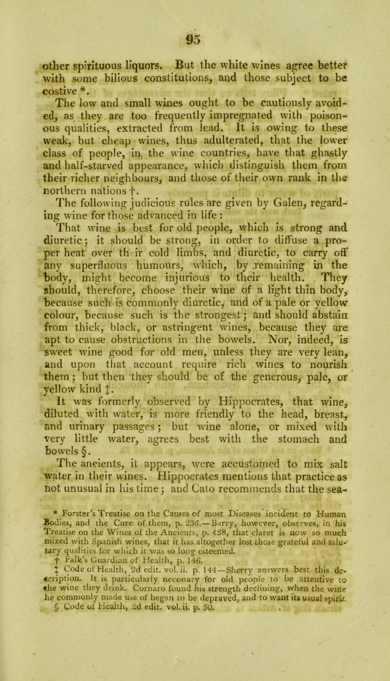 other spirituous liquors. But the white wines agree bettef with some bilious constitutions, and those subject to be costive * * * §. The low and small wines ought to be cautiously avoid- ed, as they are too frequently impregnated with poison- ous qualities, extracted from lead. It is owing to these wreak, but cheap wines, thus adulterated, that the lower class of people, in, the wine countries, have that ghastly and half-starved appearance, which distinguish them from their richer neighbours, and those of their own rank in the northern nations f. The following judicious rules are given by Galen* regard- ing wine for those advanced in life : That wine is best for old people, which is strong and diuretic; it should be strong, in order to diffuse a pro- per heat over their cold limbs, and diuretic, to carry off any superfluous humours, which, by .remaining in the body, might become injurious to their health. They should, therefore, choose their wine of a light thin body, because such is commonly diuretic, and of a pale or yellow colour, because such is the strongest; and should abstain from thick, black, or astringent wines, because they are apt to cause obstructions in the bowels. Nor, indeed, is sweet wine good for old men, unless they are very lean, and upon that account require rich wines to nourish them; but then they should be of the generous, pale, or yellow kind J. It was formerly observed by Hippocrates, that wine, diluted with water, is more friendly to the head, breast, and urinary passages; but wrine alone, or mixed with very little water, agrees best with the stomach and bowels §. The ancients, it appears, were accustomed to mix salt water in their wines. Hippocrates mentions that practice as not unusual in his time; and Cato recommends that the sea- * Forster’s Treatise on the Causes of most Diseases incident to Human Bodies, and the Cure of them, p. 236.—Barry, however, observes, in his Treatise on the Wines of the Ancients, p. 438, that claret is now so much mixed with Spanish wines, that it has altogether lost those grateful and salu- tary qualities for which it was so long esteemed. f Falk’s Guardian of Health, p. 146. + Code of Health, 2d edit. vol. ii. p. 144—Sherry answers best this de* Gcription. It is particularly necessary for old people to be attentive to the wine they drink. Cornaro found his strength declining, when the wine he commonly made use of began to be depraved, and to want its usual spirit § Code of Health, 2d edit. vol. ii. p. SO. ,