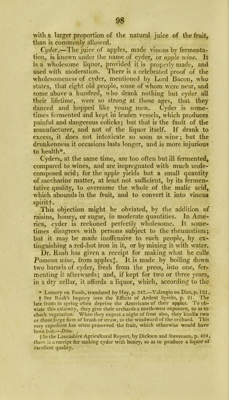 with a larger proportion of the natural juice of the fruity than is commonly allowed. Cyder.—The juice of apples, made vinous by fermenta- tion, is known under the name of cyder, or apple wine. It is a wholesome liquor, provided it is properly made, and used with moderation. There is a celebrated proof of the wholesomeness of cyder, mentioned by Lord Bacon, who states, that eight old people, some of whom were near, and some above a hundred, who drank nothing but cyder all their lifetime, were so strong at those ages, that they danced and hopped like young men. Cyder is some- times fermented and kept in leaden vessels, which produces painful and dangerous colicks; but that is the fault of the manufacturer, and not of the liquor itself. If drank to excess, it does not intoxicate so soon as wine; but the drunkenness it occasions lasts longer, and is more injurious to health*. Cyders, at the same time, are too often but ill fermented, compared to wines, and are impregnated with much unde- composed acid; for the apple yields but a small quantity of saccharine matter, at least not sufficient, by its fermen- tative quality, to overcome the whole of the malic acid, which abounds in the fruit, and to convert it into vinous spiritf. This objection might be obviated, by the addition of raisins, honey, or sugar, in moderate quantities. In Ame- rica, cyder is reckoned perfectly wholesome. It some- times disagrees with persons subject to the rheumatism; but it may be made inoffensive to such people, by ex- tinguishing a red-hot iron in it, or by mixing it with water. Dr. Rush has given a receipt for making what he calls Pomona wine, from apples^. It is made by boiling down two barrels of cyder, fresh from the press, into one, fer- menting it afterwards; and, if kept for two or three years, in a dry cellar, it affords a liquor, which, according to the * Lemery on Foods, translated by Hay, p. 347.—Valangin on Diet, p. 131. •f See Rush’s Inquiry into the Effects of Ardent Spirits, p. 21. The late frosts in spring often deprive the Americans of their apples. To ob- viate this calamity, they give their orchards a north-west exposure, so as to check vegetation. When they expect a night of frost also, they kindle two or three large fires of brush or straw, to the windward of the orchard. This easy expedient has often preserved the fruit, which otherwise would have been lost.—Ditto. , \ In the Lancashire Agricultural Report, by Dickson and Stevenson, p. 434, there is a receipt for making cyder with honey, so as to produce a liquor of excellent quality.