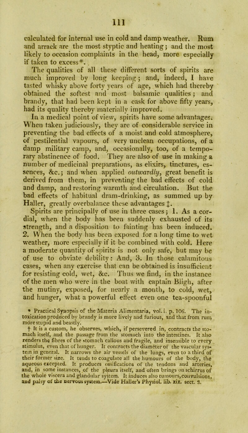 calculated for internal use in cold and damp weather. Rum and arrack are the most styptic and heating; and the most likely to occasion complaints in the head, more especially if taken to excess*. . The qualities of all these different sorts of spirits are much improved by long keeping; and, indeed, I have tasted whisky above forty years of age, which had thereby obtained the softest and most balsamic qualities; and brandy, that had been kept in a cask for above fifty years, had its quality thereby materially improved. In a medical point of view, spirits have some advantages; When taken judiciously, they are of considerable service in preventing the bad effects of a moist and cold atmosphere, of pestilential vapours, of very unclean occupations, of a damp military camp, and, occasionally, too, of a tempo- rary abstinence of food. They are also of use in making a number of medicinal preparations, as elixirs, tinctures, es- sences, &c.; and when applied outwardly, great benefit is derived from them, in preventing the bad effects of cold and damp, and restoring warmth and circulation. But the bad effects of habitual dram-drinking, as summed up by Haller, greatly overbalance these advantages J. Spirits are principally of use in three cases; 1. As a cor- dial, when the body has been suddenly exhausted of its strength, and a disposition to fainting has been induced. 2. When the body has been exposed for a long time to wet weather, more especially if it be combined with cold. Here a moderate quantity of spirits is not only safe, but may be of use to obviate debility: And, 3. In those calamitous cases, when any exercise that can be obtained is insufficient for resisting cold, wet, &c. Thus we find, in the instance of the men who were in the boat with captain Bligh, after the mutiny, exposed, for nearly a month, to cold, wet, and hunger, what a powerful effect even one tea-spoonful * Practical Synopsis of the Materia Alimentaria, vol.i. p. 106. The in- toxication produced by brandy is more lively and furious, and that from run} more stupid and beastly. f It is a custom, he observes, which, if persevered in, contracts the sto- mach itself, and the passage from the stomach into the intestines. It also renders the fibres of the htomach callous and fragile, and insensible to every stimulus, even that of hunger. It contracts the diameter of the vascular sys- tem in general. It narrows the air vessels of the lungs, even to a third of their former size. It tends to coagulate all the humours of the body, the aqueous excepted. It produces ossifications of the tendons and arteries, and, in some instances, of the pleura itself, and often brings on schirrus of the whoie viscera and glandular system. It induces also tumours,convulsion?, and palsy of the nervous system.—Vide Haller’s Physiol, lib. xix. sect. 3,