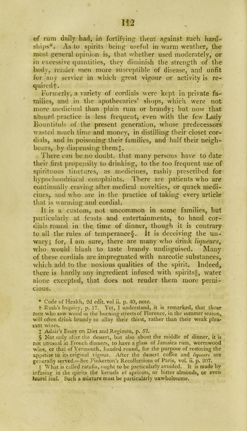 of l'um dally had, in fortifying them against such hard- ships* * * §. As to spirits being useful in warm weather, the most general opinion is, that whether used moderately, or in excessive quantities, they diminish the strength of the body, render men move susceptible of disease, and unfit for any service in which great vigour or activity is re- quired f. Formerly, a variety of cordials were kept in private fa- milies, and in the apothecaries’ shops, which were not more medicinal than plain rum or brandy; but now that absurd practice is less frequent, even with the few Lady Bountifuls of the present generation, whose predecessors wasted much time and money, in distilling their closet cor- dials, and in poisoning their families, and half their neigh- bours, by dispensing them];. There can be no doubt, that many persons have to date their first propensity to drinking, to the too frequent use of spirituous tinctures, as medicines, rashly prescribed for hypochondriacal complaints. 'There are patients who are continually craving after medical novelties, or quack medi- cines, and who are in the practice of taking every article that is wanning and cordial. It is a custom, not uncommon in some families, hut particularly at feasts and entertainments, to hand cor- dials round in the time of dinner, though it is contrary to all the rules of temperance§. It is deceiving the un- wary; for, I am sure, there are many who drink liqueurs, who would blush to taste brandy undisguised. Many of these cordials are impregnated with narcotic substances, which add to the noxious qualities of the spirit. Indeed, there is hardly any ingredient infused with spirits)], water alone excepted, that does not render them more perni- cious. * Code of Health, 2d edit, vol ii. p. 40, note. t Rush’s Inquiry, p. 17. Yet, I understand, it is remarked, that those men who saw wood in the burning streets of Florence, in the summer season, will often drink brandy to allay their thirst, rather than their weak plea- sant wines. I Adair’s Essay on Diet and Regimen, p. 52. § Not only after the dessert, but also about the middle of dinner, it is not unusual at French dinners, to have a glass of Jamaica rum, wormwood wine, or that of Vermouth, handed round, for the purpose of restoring the appetite to its original vigour. After the dessert coffee and liqueurs are generally served.— See Pinkerton’s Recollections of Paris, vol. ii. p. 207. j| What is called ratafia, ought to be particularly avoided. It is made by infusing in the spirits the kernels of apricots, or bitter almonds, ox1 evens Jaurel leaf. Such a mixture must be particularly unwholesome.