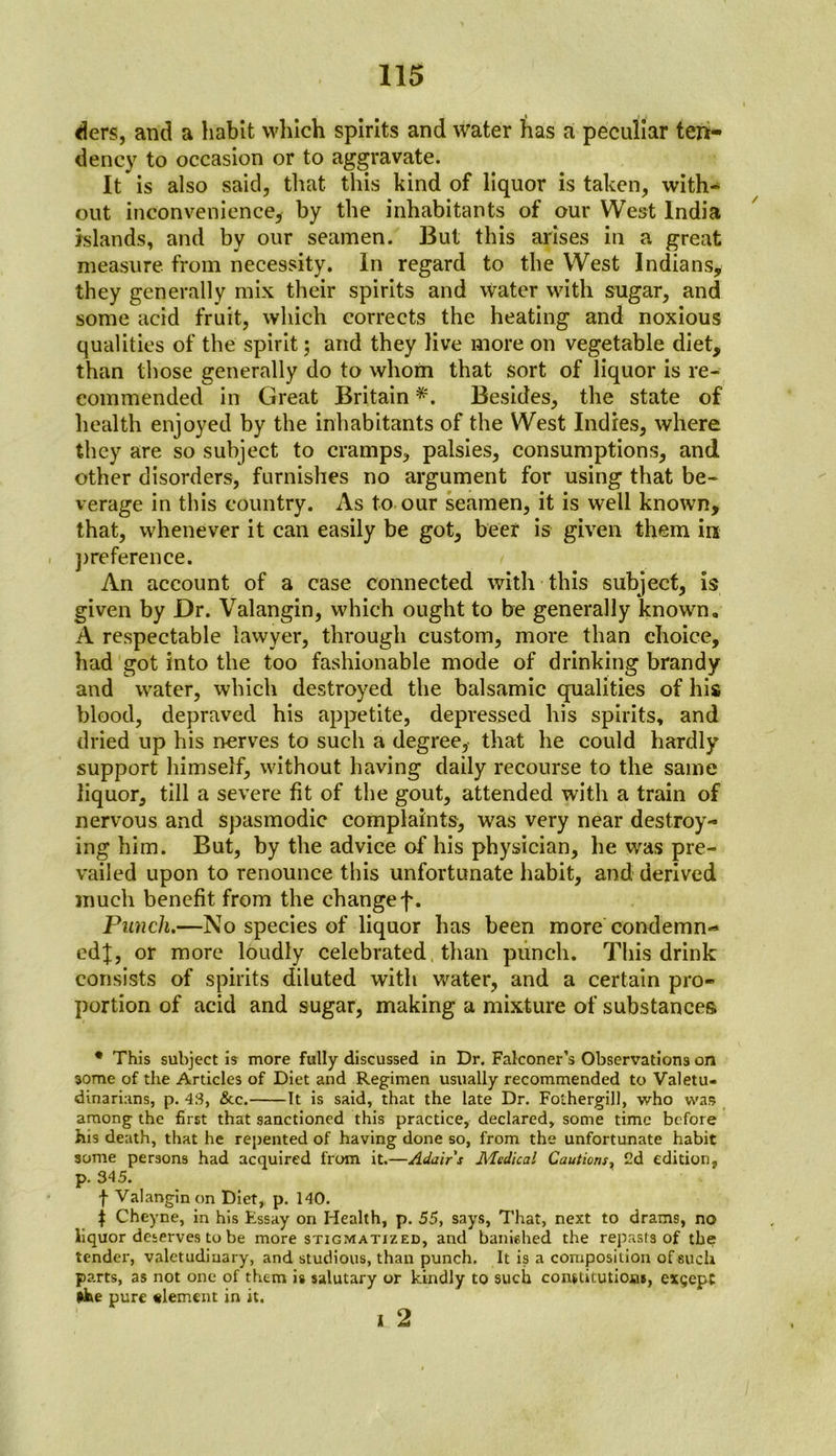 ders, and a habit which spirits and water has a peculiar ten- dency to occasion or to aggravate. It is also said, that this kind of liquor is taken, with^ out inconvenience, by the inhabitants of our West India islands, and by our seamen. But this arises in a great measure from necessity. In regard to the West Indians, they generally mix their spirits and water with sugar, and some acid fruit, which corrects the heating and noxious qualities of the spirit; and they live more on vegetable diet, than those generally do to whom that sort of liquor is re- commended in Great Britain *. Besides, the state of health enjoyed by the inhabitants of the West Indies, where they are so subject to cramps, palsies, consumptions, and other disorders, furnishes no argument for using that be- verage in this country. As to our seamen, it is well known, that, whenever it can easily be got, beer is given them ire , preference. An account of a case connected with this subject, is given by Dr. Valangin, which ought to be generally known,, A respectable lawyer, through custom, more than choice, had got into the too fashionable mode of drinking brandy and water, which destroyed the balsamic qualities of his blood, depraved his appetite, depressed his spirits, and dried up his nerves to such a degree, that he could hardly support himself, without having daily recourse to the same liquor, till a severe fit of the gout, attended with a train of nervous and spasmodic complaints, was very near destroy- ing him. But, by the advice of his physician, he was pre- vailed upon to renounce this unfortunate habit, and derived much benefit from the changef. Punch.—No species of liquor has been more condemn- ed;];, or more loudly celebrated than punch. This drink consists of spirits diluted with water, and a certain pro- portion of acid and sugar, making a mixture of substances • This subject is more fully discussed in Dr. Falconer’s Observations on some of the Articles of Diet and Regimen usually recommended to Valetu- dinarians, p. 43, &c. It is said, that the late Dr. Fothergill, who was among the first that sanctioned this practice, declared, some time before his death, that he repented of having done so, from the unfortunate habit some persons had acquired from it.—Adairs Medical Cautions, 2d edition, p. 345. f Valangin on Diet, p. 140. | Cheyne, in his Essay on Health, p. 55, says, That, next to drams, no liquor deserves to be more stigmatized, and banished the repasts of the tender, valetudinary, and studious, than punch. It is a composition of such parts, as not one of them is salutary or kindly to such constitutions, exgepc *he pure «lemcnt in it. i 2