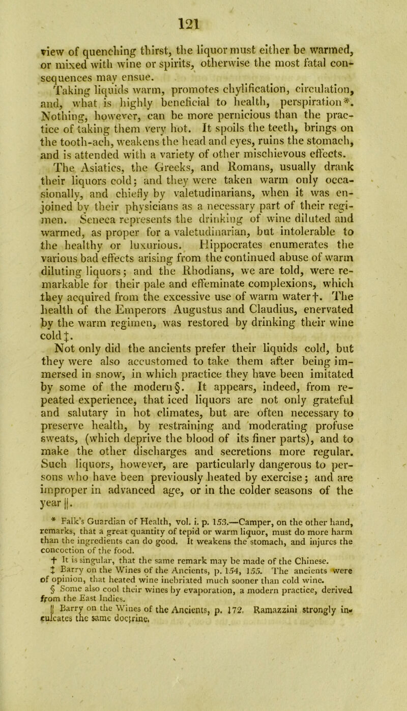 view of quenching thirst, the liquor must either be warmed, or mixed with wine or spirits, otherwise the most fatal con- sequences may ensue. Taking liquids warm, promotes chylification, circulation, and, what is highly beneficial to health, perspiration*. Nothing, however, can be more pernicious than the prac- tice of taking them very hot. It spoils the teeth, brings on the tooth-ach, weakens the head and eyes, ruins the stomach, and is attended with a variety of other mischievous effects. The Asiatics, the Greeks, and Romans, usually drank their liquors cold: and they were taken warm only occa- sionally, and chiefly by valetudinarians, when it was en- joined by their physicians as a necessary part of their regi- men. Seneca represents the drinking of wine diluted and warmed, as proper for a valetudinarian, but intolerable to the healthy or luxurious. Hippocrates enumerates the various bad effects arising from the continued abuse of warm diluting liquors; and the Rhodians, we are told, were re- markable for their pale and effeminate complexions, which they acquired from the excessive use of warm water f. The health of the Emperors Augustus and Claudius, enervated by the warm regimen, was restored by drinking their wine coldj. Not only did the ancients prefer their liquids cold, but they were also accustomed to take them after being im- mersed in snow, in which practice they have been imitated by some of the modern §. It appears, indeed, from re- peated experience, that iced liquors are not only grateful and salutary in hot climates, but are often necessary to preserve health, by restraining and moderating profuse sweats, (which deprive the blood of its finer parts), and to make the other discharges and secretions more regular. Such liquors, however, are particularly dangerous to per- sons who have been previously heated by exercise; and are improper in advanced age, or in the colder seasons of the year ||. * Falk’s Guardian of Health, vol. i. p. 153.—Camper, on the other hand, remarks, that a great quantity of tepid or warm liquor, must do more harm than the ingredients can do good. It weakens the'stomach, and injures the concoction of the food. + It is singular, that the same remark may be made of the Chinese. + Barry on the Wines of the Ancients, p. 154, 155. The ancients were of opinion, that heated wine inebriated much sooner than cold wine. § Some also cool their wines by evaporation, a modern practice, derived from the East Indies. II Barry on the Wuies of the Ancients, p. 172. Ramazzini strongly in- culcates the same doctrine,