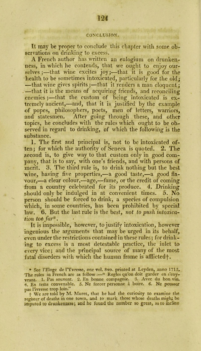 CONCLUSION. It may be proper to conclude this chapter ivith some ob- servations on drinking to excess. A French author has written an eulogium on drunken- ness, in which he contends, that we ought to enjoy our- selves ;—that wine excites joy;—that it is good for the health to be sometimes intoxicated, particularly for the old; —that wine gives spirits;—that it renders a man eloquent; . —that it is the means of acquiring friends, and reconciling enemies;—that the custom of being intoxicated is ex- tremely ancient,—and, that it is justified by the example of popes, philosophers, poets, men of letters, warriors, and statesmen. After going through these, and other topics, he concludes with the rules which ought to be ob- served in regard to drinking, of which the following is the substance, 1. The first and principal is, not to be intoxicated of- ten; for which the authority of Seneca is quoted. 2. The second is, to give way to that custom only in good com- pany, that is to say, with one’s friends, and with persons of merit. 3. The third rule is, to drink nothing but the best wine, having five properties,—a good taste,—a good fla- vour,—a clear colour,—age,—fame, or the credit of coming from a country celebrated for its produce. 4. Drinking should only be indulged in at convenient times. 5. No person should be forced to drink, a species of compulsion which, in some countries, has been prohibited by special law. 6. But the last rule is the best, not to push intoxica- tion too far*. It is impossible, however, to justify intoxication, however ingenious the arguments that may be urged in its behalf, even under the restrictions contained in these rules; for drink- ing to excess is a most detestable practice, the inlet to every vice; and the principal source of many of the most fatal disorders with which the human frame is afflictedf. * See l’Eloge de l’Yvresse, one vol. 8vo. printed at Leyden, anno 1715, The rules in French are as follow :—“ Regies qu’on doit garder en s’eny- vrant. 1. Pas souvent. 2. En bonne compagnie. 3. Avec du bon vin. 4. En terns convenable. 5. Ne forcer personne a boire. 6. Ne pousscr pas l’ivresse trop loin.” f We are told by M. Muret, that he had the curiosity to examine the register of deaths in one town, and to mark those whose deaths migh; be imputed to drunkenness; and he found the number so great, as to incline