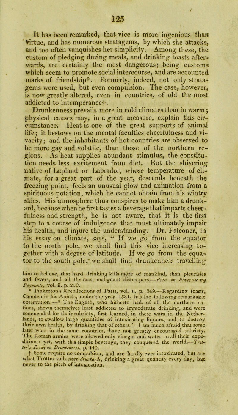 It has been remarked, that vice is more ingenious than Virtue, and has numerous stratagems, by which she attacks, and too often vanquishes iier simplicity. Among these, the custom of pledging during meals, and drinking toasts after- wards, are certainly the most dangerous; being customs which seem to promote social intercourse, and are accounted marks of friendship*. Formerly, indeed, not only strata- gems were used, but even compulsion. The case, however, is now greatly altered, even in countries, of old the most addicted to intemperancef. Drunkenness prevails more in cold climates than in warm 5 physical causes may, in a great measure, explain this cir- cumstance; Heat is one of the great supports of animal life; it bestows on the mental faculties cheerfulness and vi- vacity; and the inhabitants of hot countries are observed to be more gay and volatile, than those of the northern re- gions. As heat supplies abundant stimulus, the constitu- tion needs less excitement from diet. But the shivering native of Lapland or Labrador, whose temperature of cli- mate, for a great part of the year, descends beneath the freezing point, feels an unusual glow and animation from a spirituous potation, which he cannot obtain from his wintry skies. His atmosphere thus conspires to make him a drunk- ard, because when he first tastes a beverage that imparts cheer- fulness and strength, he is not aware, that it is the first step to a course of indulgence that must ultimately impair his health, and injure the understanding. Dr. Falconer, in his essay on climate, says, “ If we go from the equator to the north pole, we shall find this vice increasing to- gether with a degree of latitude. If we go from the equa- tor to the south pole,* we shall find drunkenness travelling him to believe, that hard drinking kills more of mankind, than pleurisies and fevers, and all the most malignant distempers.—Price on Reversionary. Payments, vol. ii. p. 250. * Pinkerton’s Recollections of Paris, vol. ii. p. 349.—Regarding toasts, Camden in his Annals, under the year 1581, has the following remarkable observation:—“ The English, who hitherto had, of all the northern na- tions, shewn themselves least addicted to immoderate drinking, and were commended for their sobriety, first learned, in these wars in the Nether- lands, to swallow large quantities of intoxicating liquors, and to destroy their own health, by drinking that of others.” 1 am much afraid that some later wars in the same countries, -have not greatly encouraged sobriety. The Roman armies were allowed only vinegar and water in all their expe- ditions; yet, with this simple beverage, they conquered the world.—Trot- ter s Rssay on Drunkenness, p. 140. f Some require no compulsion, and arc hardly ever intoxicated, but are what I rotter calls sober drunkards, drinking a great quantity every day, but never to the pitch of intoxication.