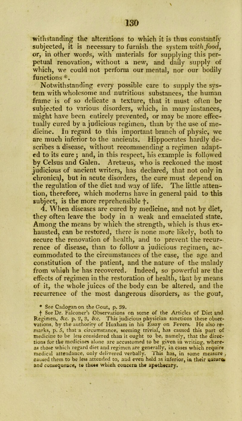 withstanding the alterations to which it is thus constantly subjected, it is necessary to furnish the system with food, or, in other words, with materials for supplying this per- petual renovation, without a new, and daily supply of which, we could not perform our mental, nor our bodily functions *. Notwithstanding every possible care to supply the sys- tem with wholesome and nutritious substances, the human frame is of so delicate a texture, that it must often be subjected to various disorders, which, in many instances, might have been entirely prevented, or may be more effec- tually cured by a judicious regimen, than by the use of me- dicine. In regard to this important branch of physic, we are much inferior to the ancients. Hippocrates hardly de- scribes a disease, without recommending a regimen adapt- ed to its cure; and, in this respect, his example is followed by Celsus and Galen. Aretaeus, who is reckoned the most judicious of ancient writers, has declared, that not only in chronical, but in acute disorders, the cure must depend on the regulation of the diet and way of life. The little atten- tion, therefore, which moderns have in general paid to this subject, is the more reprehensible f. 4. When diseases are cured by medicine, and not by diet, they often leave the body in a weak and emaciated state. Among the means by which the strength, which is thus ex- hausted, can be restored, there is none more likely, both to secure the renovation of health, and to prevent the recur- rence of disease, than to follow a judicious regimen, ac- commodated to the circumstances of the case, the age and constitution of the patient, and the nature of the malady from which he has recovered. Indeed, so powerful are the effects of regimen in the restoration of health, that by means of it, the whole juices of the body can be altered, and the recurrence of the most dangerous disorders, as the gout, * See Cadogan on the Gout, p. 39. f See Dr. Falconer’s Observations on some of the Articles of Diet and Regimen, &c. p. 2, 3, &c. This judicious physician sanctions these obser- vations, by the authority of Huxham in his Essay on Fevers. He also re- marks, p. 5, that a circumstance, seeming trivial, has caused this part of medicine to be less considered than it ought to be, namely, that the direc- tions for the medicines alone are accustomed to be given in writing, where- as those which regard diet and regimen are generally, in cases which require medical attendance, only delivered verbally. This has, in some measure , caused them to be less attended to, and even held as inferior, ia their natures and consequence, to those which concern the apothecary.