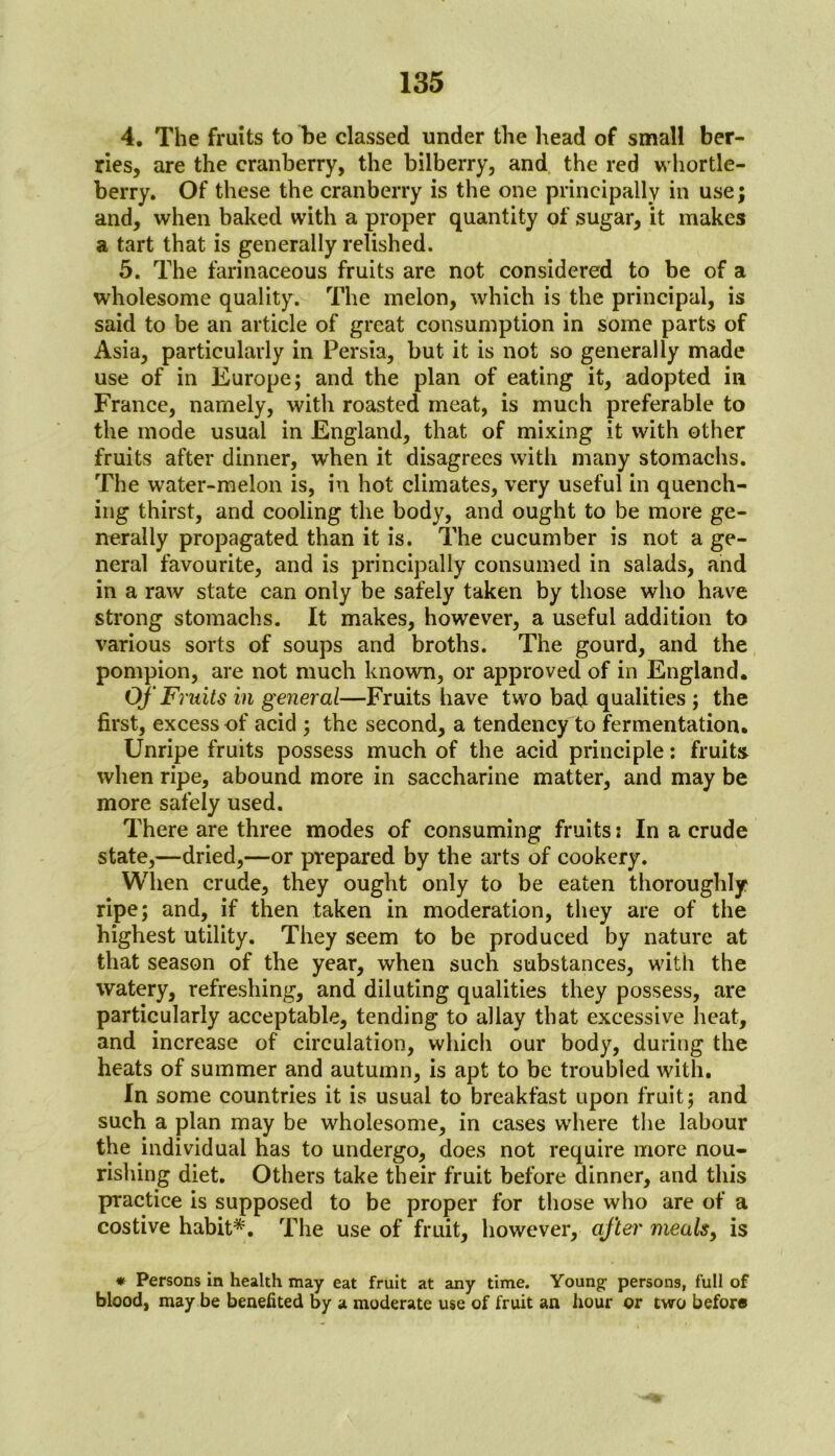 4. The fruits to be classed under the head of small ber- ries, are the cranberry, the bilberry, and the red whortle- berry. Of these the cranberry is the one principally in use; and, when baked with a proper quantity of sugar, it makes a tart that is generally relished. 5. The farinaceous fruits are not considered to be of a wholesome quality. The melon, which is the principal, is said to be an article of great consumption in some parts of Asia, particularly in Persia, but it is not so generally made use of in Europe; and the plan of eating it, adopted in France, namely, with roasted meat, is much preferable to the mode usual in England, that of mixing it with other fruits after dinner, when it disagrees with many stomachs. The water-melon is, in hot climates, very useful in quench- ing thirst, and cooling the body, and ought to be more ge- nerally propagated than it is. The cucumber is not a ge- neral favourite, and is principally consumed in salads, and in a raw state can only be safely taken by those who have strong stomachs. It makes, however, a useful addition to various sorts of soups and broths. The gourd, and the pompion, are not much known, or approved of in England. Of Fruits in general—Fruits have two bad qualities ; the first, excess of acid ; the second, a tendency to fermentation. Unripe fruits possess much of the acid principle: fruits when ripe, abound more in saccharine matter, and may be more safely used. There are three modes of consuming fruits: In a crude state,—dried,—or prepared by the arts of cookery. When crude, they ought only to be eaten thoroughly ripe; and, if then taken in moderation, they are of the highest utility. They seem to be produced by nature at that season of the year, when such substances, with the watery, refreshing, and diluting qualities they possess, are particularly acceptable, tending to allay that excessive heat, and increase of circulation, which our body, during the heats of summer and autumn, is apt to be troubled with. In some countries it is usual to breakfast upon fruit; and such a plan may be wholesome, in cases where the labour the individual has to undergo, does not require more nou- rishing diet. Others take their fruit before dinner, and this practice is supposed to be proper for those who are of a costive habit*. The use of fruit, however, after meals, is * Persons in health may eat fruit at any time. Young- persons, full of blood, may be benefited by a moderate use of fruit an hour or two before