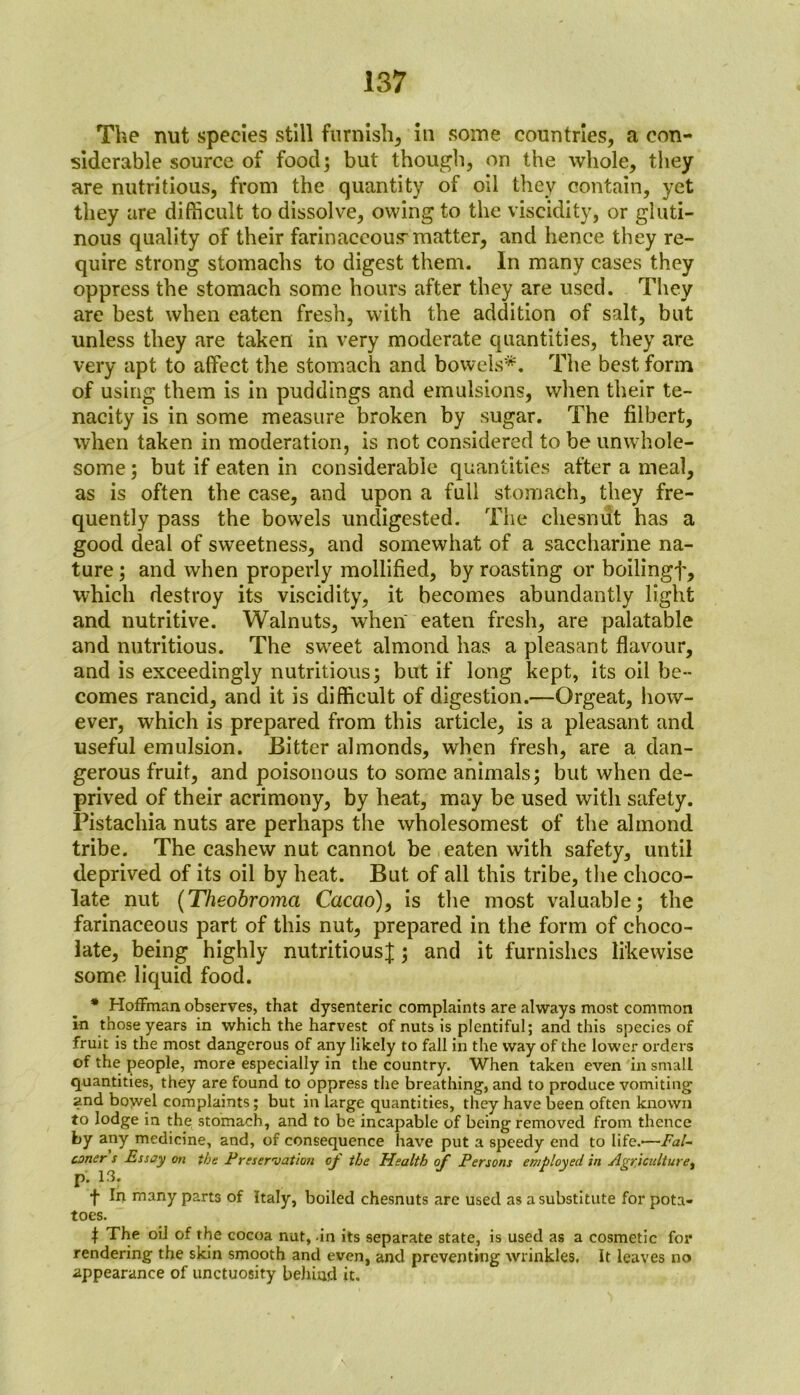 The nut species still furnish, in some countries, a con- siderable source of food; but though, on the whole, they are nutritious, from the quantity of oil they contain, yet they are difficult to dissolve, owing to the viscidity, or gluti- nous quality of their farinaceous-matter, and hence they re- quire strong stomachs to digest them. In many cases they oppress the stomach some hours after they are used. They are best when eaten fresh, with the addition of salt, but unless they are taken in very moderate quantities, they are very apt to affect the stomach and bowels*. The best form of using them is in puddings and emulsions, when their te- nacity is in some measure broken by sugar. The filbert, when taken in moderation, is not considered to be unwhole- some ; but if eaten in considerable quantities after a meal, as is often the case, and upon a full stomach, they fre- quently pass the bowels undigested. The cliesnut has a good deal of sweetness, and somewhat of a saccharine na- ture ; and when properly mollified, by roasting or boilingf, which destroy its viscidity, it becomes abundantly light and nutritive. Walnuts, when eaten fresh, are palatable and nutritious. The sweet almond has a pleasant flavour, and is exceedingly nutritious; but if long kept, its oil be- comes rancid, and it is difficult of digestion.—Orgeat, how- ever, which is prepared from this article, is a pleasant and useful emulsion. Bitter almonds, when fresh, are a dan- gerous fruit, and poisonous to some animals; but when de- prived of their acrimony, by heat, may be used with safety. Pistachia nuts are perhaps the wholesomest of the almond tribe. The cashew nut cannot be eaten with safety, until deprived of its oil by heat. But of all this tribe, the choco- late nut (Theobroma Cacao), is the most valuable; the farinaceous part of this nut, prepared in the form of choco- late, being highly nutritious^; and it furnishes likewise some liquid food. * Hoffman observes, that dysenteric complaints are always most common in those years in which the harvest of nuts is plentiful; and this species of fruit is the most dangerous of any likely to fall in the way of the lower orders of the people, more especially in the country. When taken even in small quantities, they are found to oppress the breathing, and to produce vomiting and bowel complaints; but in large quantities, they have been often known to lodge in the stomach, and to be incapable of being removed from thence by any medicine, and, of consequence have put a speedy end to life.'—Fal- coner s Essay on the Preservation of the Health of Persons employed in Agriculture^ p. 13. t hi many parts of Italy, boiled chesnuts are used as a substitute for pota- toes. | The oil of the cocoa nut, -in its separate state, is used as a cosmetic for rendering the skin smooth and even, and preventing wrinkles. It leaves no appearance of unctuosity behind it.