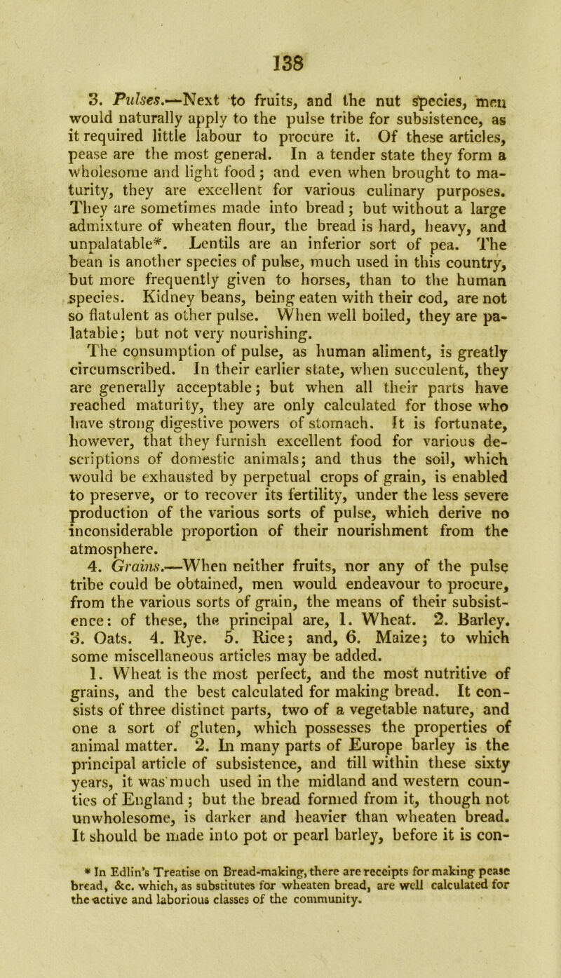 3. Pulses.-*-Next to fruits, and the nut species, men would naturally apply to the pulse tribe for subsistence, as it required little labour to procure it. Of these articles, pease are the most general. In a tender state they form a wholesome and light food; and even when brought to ma- turity, they are excellent for various culinary purposes. They are sometimes made into bread; but without a large admixture of wheaten flour, the bread is hard, heavy, and unpalatable*. Lentils are an inferior sort of pea. The bean is another species of pulse, much used in this country, but more frequently given to horses, than to the human species. Kidney beans, being eaten with their cod, are not so flatulent as other pulse. When well boiled, they are pa- latable; but not very nourishing. The consumption of pulse, as human aliment, is greatly circumscribed. In their earlier state, when succulent, they are generally acceptable; but when all their parts have reached maturity, they are only calculated for those who have strong digestive powers of stomach. It is fortunate, however, that they furnish excellent food for various de- scriptions of domestic animals; and thus the soil, which would be exhausted by perpetual crops of grain, is enabled to preserve, or to recover its fertility, under the less severe production of the various sorts of pulse, which derive no inconsiderable proportion of their nourishment from the atmosphere. 4. Grains.—When neither fruits, nor any of the pulse tribe could be obtained, men would endeavour to procure, from the various sorts of grain, the means of their subsist- ence: of these, the principal are, 1. Wheat. 2. Barley. 3. Oats. 4. Rye. 5. Rice; and, 6. Maize; to which some miscellaneous articles may be added. 1. Wheat is the most perfect, and the most nutritive of grains, and the best calculated for making bread. It con- sists of three distinct parts, two of a vegetable nature, and one a sort of gluten, which possesses the properties of animal matter. 2. In many parts of Europe barley is the principal article of subsistence, and till within these sixty years, it was much used in the midland and western coun- ties of England ; but the bread formed from it, though not unwholesome, is darker and heavier than wheaten bread. It should be made into pot or pearl barley, before it is con- * In Edlin’s Treatise on Bread-making, there are receipts for making pease bread, &c. which, as substitutes for wheaten bread, are well calculated for the active and laborious classes of the community.