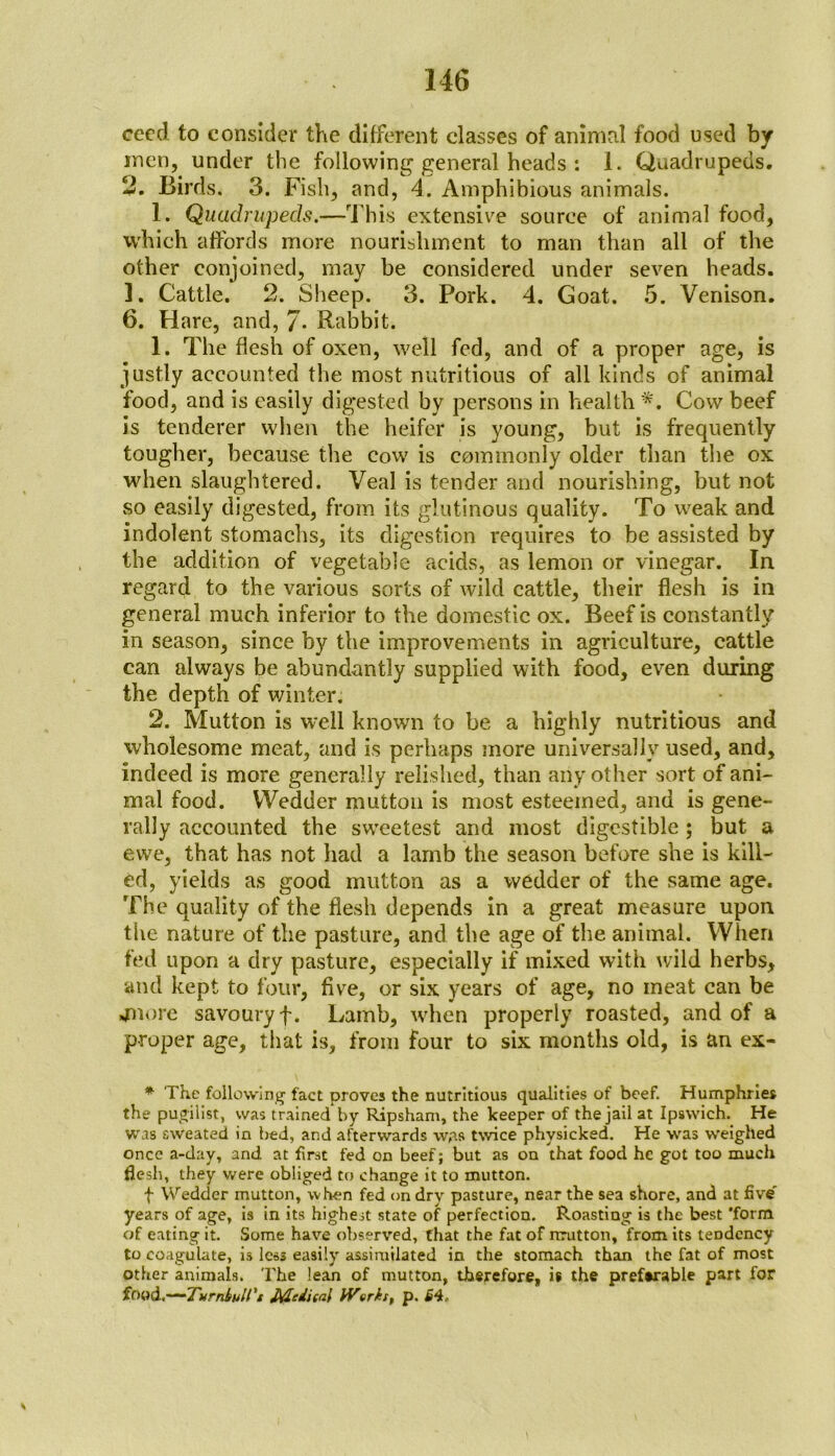 ceed to consider the different classes of animal food used by men, under the following general heads : 1. Quadrupeds. 2. Birds. 3. Fish, and, 4. Amphibious animals. 1. Quadrupeds.—This extensive source of animal food, which affords more nourishment to man than all of the other conjoined, may be considered under seven heads. ]. Cattle. 2. Sheep. 3. Pork. 4. Goat. 5. Venison. 6. Hare, and, 7- Rabbit. 1. The flesh of oxen, well fed, and of a proper age, is justly accounted the most nutritious of all kinds of animal food, and is easily digested by persons in health *. Cow beef is tenderer when the heifer is young, but is frequently tougher, because the cow is commonly older than the ox when slaughtered. Veal is tender and nourishing, but not so easily digested, from its glutinous quality. To weak and indolent stomachs, its digestion requires to be assisted by the addition of vegetable acids, as lemon or vinegar. In regard to the various sorts of wild cattle, their flesh is in general much inferior to the domestic ox. Beef is constantly in season, since by the improvements in agriculture, cattle can always be abundantly supplied with food, even during the depth of winter. 2. Mutton is well known to be a highly nutritious and wholesome meat, and is perhaps more universally used, and, indeed is more generally relished, than any other sort of ani- mal food. Wedder mutton is most esteemed, and is gene- rally accounted the sweetest and most digestible ; but a ewe, that has not had a lamb the season before she is kill- ed, yields as good mutton as a wedder of the same age. The quality of the flesh depends in a great measure upon the nature of the pasture, and the age of the animal. When fed upon a dry pasture, especially if mixed with w'ild herbs, and kept to four, five, or six years of age, no meat can be jnore savoury f. Lamb, when properly roasted, and of a proper age, that is, from four to six months old, is an ex- * The following fact proves the nutritious qualities of beef. Humphries the pugilist, was trained by Ripsham, the keeper of the jail at Ipswich. He was sweated in bed, and afterwards w,a$ twice physicked. He was weighed once a-day, and at first fed on beef; but as on that food he got too much flesh, they were obliged to change it to mutton. f Wedder mutton, when fed on dry pasture, near the sea shore, and at five years of age, is in its highest state of perfection. Roasting is the best 'form of eating it. Some have observed, that the fat of nrutton, from its tendency to coagulate, is less easily assimilated in the stomach than the fat of most other animals. The lean of mutton, therefore, is the preferable part for food.—Turnbull't Mdital Works, p. £4.