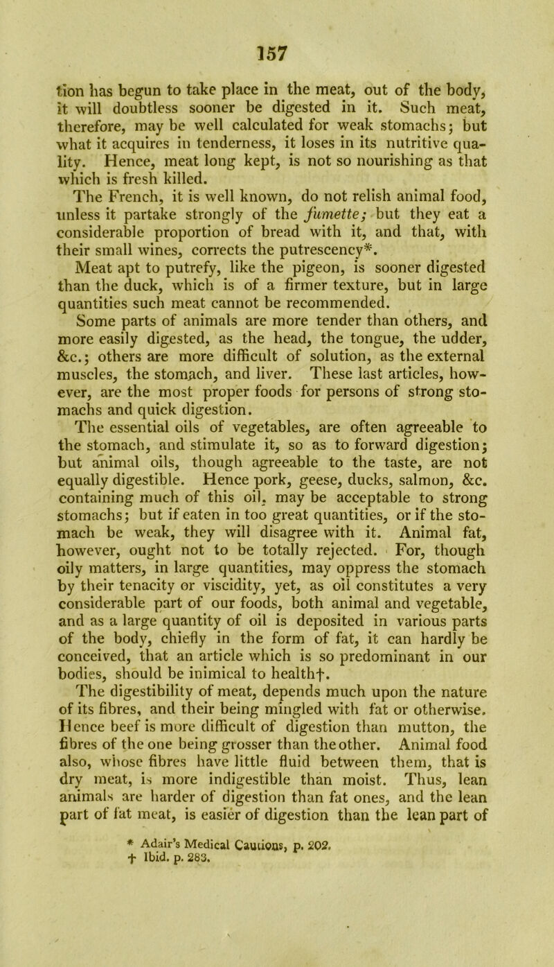 tion lias begun to take place in the meat, out of the body, it will doubtless sooner be digested in it. Such meat, therefore, may be well calculated for weak stomachs; but what it acquires in tenderness, it loses in its nutritive qua- lity. Hence, meat long kept, is not so nourishing as that which is fresh killed. The French, it is well known, do not relish animal food, unless it partake strongly of the fumette; but they eat a considerable proportion of bread with it, and that, with their small wines, corrects the putrescency*. Meat apt to putrefy, like the pigeon, is sooner digested than the duck, which is of a firmer texture, but in large quantities such meat cannot be recommended. Some parts of animals are more tender than others, and more easily digested, as the head, the tongue, the udder, &c.; others are more difficult of solution, as the external muscles, the stomach, and liver. These last articles, how- ever, are the most proper foods for persons of strong sto- machs and quick digestion. The essential oils of vegetables, are often agreeable to the stomach, and stimulate it, so as to forward digestion; but animal oils, though agreeable to the taste, are not equally digestible. Hence pork, geese, ducks, salmon, &c. containing much of this oil, may be acceptable to strong stomachs; but if eaten in too great quantities, or if the sto- mach be weak, they will disagree with it. Animal fat, however, ought not to be totally rejected. For, though oily matters, in large quantities, may oppress the stomach by their tenacity or viscidity, yet, as oil constitutes a very considerable part of our foods, both animal and vegetable, and as a large quantity of oil is deposited in various parts of the body, chiefly in the form of fat, it can hardly be conceived, that an article which is so predominant in our bodies, should be inimical to healthf. The digestibility of meat, depends much upon the nature of its fibres, and their being mingled with fat or otherwise. Hence beef is more difficult of digestion than mutton, the fibres of the one being grosser than the other. Animal food also, whose fibres have little fluid between them, that is dry meat, is more indigestible than moist. Thus, lean animals are harder of digestion than fat ones, and the lean part of fat meat, is easier of digestion than the lean part of * Adair’s Medical Cautious, p. 202. + Ibid. p. 283.