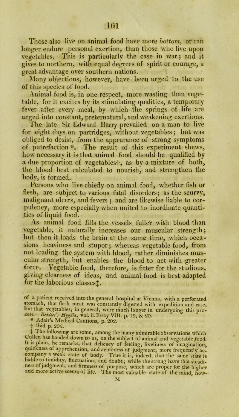 1G1 Those also live on animal food have more bottom, or can longer endure personal exertion, than those who live upon vegetables. This is particularly the case in war; and it gives to northern, with equal degrees of spirit or courage, a great advantage over southern nations. Many objections, however, have been urged to the use of this species of food. Animal food is, in one respect, more wasting than vege- table, for it excites by its stimulating qualities, a temporary fever after every meal, by which the springs of life ar6 urged into constant, preternatural, and weakening exertions. The late Sir Edward Barry prevailed on a man to live for eight days on partridges, without vegetables; but was obliged to desist, from the appearance of strong symptoms of putrefaction *. The result of this experiment shews, how necessary it is that animal food should be qualified by a due proportion of vegetablesf, as by a mixture of both, the blood best calculated to nourish, and strengthen the body, is formed. Persons who live chiefly on animal food, whether fish or flesh, are subject to various fatal disorders; as the scurvy, malignant ulcers, and fevers ; and are likewise liable to cor- pulency, more especially when united to inordinate quanti- ties of liquid food. As animal food fills the vessels fuller with blood than vegetable, it naturally increases our muscular strength; but then it loads the brain at the same time, which occa- sions heaviness and stupor; whereas vegetable food, from not loading the system with blood, rather diminishes mus- cular strength, but enables the blood to act with greater force. Vegetable food, therefore, is fitter for the studious, giving clearness of ideas, and animal food is best adapted for the laborious classes^. of a patient received into the general hospital at Vienna, with a perforated stomach, that flesh meat was constantly digested with expedition and ease, but that vegetables* in general, were much longer in undergoing this pro- cess.— Beddoes',s Hygeia, vol. ii. Essay VIII. p. 19, & 20. * Adair’s Medical Cautions, p. 202. t Ibid. p. 205. + I he following are some, among the many admirable observations which Cullen has handed down to us, on the subject of animal and vegetable ^ood. It is plain, he remarks, that delicacy of feeling, liveliness of imagination, quickness of apprehension, and acuteness of judgment, more frequently ac- company a weak state of body. True it is, indeed, that the same state is liable to timidity, fluctuation, and doubt; while the strong have that steadi- ness of judgment, and firmness of purpose, which are proper for the higher and more active scenes of life. The most valuable state of the mind, hovv- M