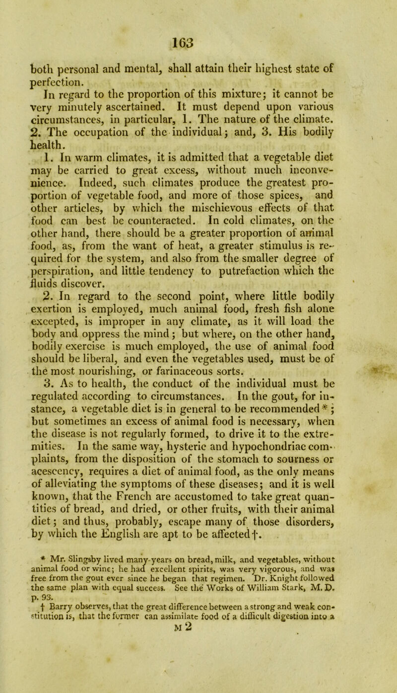 both personal and mental, shall attain their highest state of perfection. In regard to the proportion of this mixture; it cannot be very minutely ascertained. It must depend upon various circumstances, in particular, 1. The nature of the climate. 2. The occupation of the individual; and, 3. His bodily health. 1. In warm climates, it is admitted that a vegetable diet may be carried to great excess, without much inconve- nience. Indeed, such climates produce the greatest pro- portion of vegetable food, and more of those spices, and other articles, by which the mischievous effects of that food can best be counteracted. In cold climates, on the other hand, there should be a greater proportion of animal food, as, from the want of heat, a greater stimulus is re- quired for the system, and also from the smaller degree of perspiration, and little tendency to putrefaction which the fluids discover. 2. In regard to the second point, where little bodily exertion is employed, much animal food, fresh fish alone excepted, is improper in any climate, as it will load the body and oppress the mind; but where, on the other hand, bodily exercise is much employed, the use of animal food should be liberal, and even the vegetables used, must be of the most nourishing, or farinaceous sorts. 3. As to health, the conduct of the individual must be regulated according to circumstances. In the gout, for in- stance, a vegetable diet is in general to be recommended* ; but sometimes an excess of animal food is necessary, when the disease is not regularly formed, to drive it to the extre- mities. In the same way, hysteric and hypochondriac com- plaints, from the disposition of the stomach to sourness or acescency, requires a diet of animal food, as the only means of alleviating the symptoms of these diseases; and it is well known, that the French are accustomed to take great quan- tities of bread, and dried, or other fruits, with their animal diet; and thus, probably, escape many of those disorders, by which the English are apt to be affected j\ * Mr. Slingsby lived many-years on bread, milk, and vegetables, without animal food or wine; he had excellent spirits, was very vigorous, and was free from the gout ever since he began that regimen. Dr. Knight followed the same plan with equal success. See the Works of William Stark, M. D. p. 93. f Barry observes, that the great difference between a strong and weak con- stitution is, that the former can assimilate food of a difficult digestion into a M 2