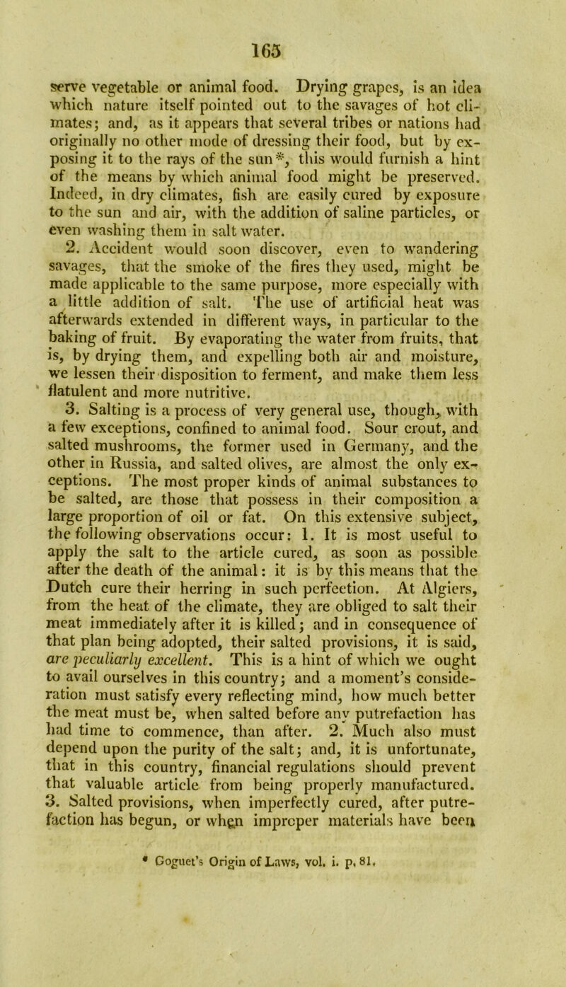 serve vegetable or animal food. Drying grapes, is an idea which nature itself pointed out to the savages of hot cli- mates; and, as it appears that several tribes or nations had originally no other inode of dressing their food, but by ex- posing it to the rays of the sun*, this would furnish a hint of the means by which animal food might be preserved. Indeed, in dry climates, fish are easily cured by exposure to the sun and air, with the addition of saline particles, or even washing them in salt water. 2. Accident would soon discover, even to wandering savages, that the smoke of the fires they used, might be made applicable to the same purpose, more especially with a little addition of salt. The use of artificial heat was afterwards extended in different ways, in particular to the baking of fruit. By evaporating the water from fruits, that is, by drying them, and expelling both air and moisture, we lessen their disposition to ferment, and make them less flatulent and more nutritive. 3. Salting is a process of very general use, though,, with a few exceptions, confined to animal food. Sour crout, and salted mushrooms, the former used in Germany, and the other in Russia, and salted olives, are almost the only ex- ceptions. The most proper kinds of animal substances to be salted, are those that possess in their composition a large proportion of oil or fat. On this extensive subject, the following observations occur: 1. It is most useful to apply the salt to the article cured, as soon as possible after the death of the animal: it is bv this means that the Dutch cure their herring in such perfection. At Algiers, from the heat of the climate, they are obliged to salt their meat immediately after it is killed; and in consequence of that plan being adopted, their salted provisions, it is said, are peculiarly excellent. This is a hint of which we ought to avail ourselves in this country; and a moment’s conside- ration must satisfy every reflecting mind, how much better the meat must be, when salted before any putrefaction has had time to commence, than after. 2. Much also must depend upon the purity of the salt; and, it is unfortunate, that in this country, financial regulations should prevent that valuable article from being properly manufactured. 3. Salted provisions, when imperfectly cured, after putre- faction has begun, or wh&n improper materials have been • Goguet’s Origin of Laws, vol. i. p, 81,