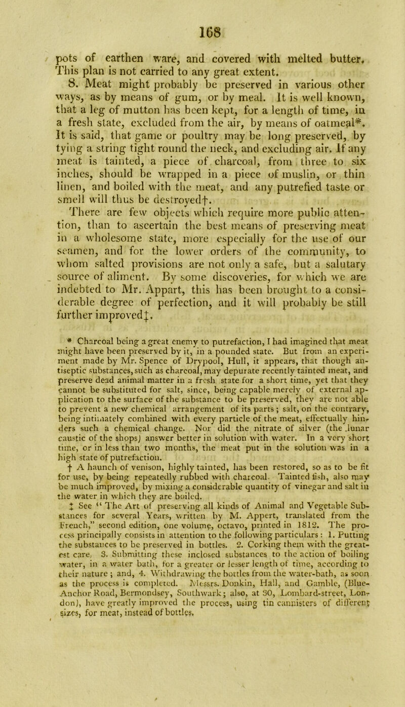 pots of earthen ware, and covered with melted butter. This plan is not carried to any great extent. 8. Meat might probably be preserved in various other ways, as by means of gum, or by meal. It is well known, that a leg of mutton has been kept, for a length of time, in a fresh state, excluded from the air, by means of oatmeal*. It is said, that game or poultry may be long preserved, by tying a string tight round the neck, and excluding air. If any meat is tainted, a piece of charcoal, from three to six inches, should be wrapped in a piece of muslin, or thin linen, and boiled with the meat, and any putrefied taste or smell will thus be destroyedf. There arc few objects which require more public atten- tion, than to ascertain the best means of preserving meat in a wholesome state, more especially for the use of our seamen, and for the lower orders of the community, to whom salted provisions are not only a safe, but a salutary source of aliment. By some discoveries, for which we are indebted to Mr. Appart, this has been brought to a consi- derable degree of perfection, and it will probably be still further improved^, * Charcoal being a great enemy to putrefaction, I had imagined that meat might have been preserved by it, in a pounded state. But from an experi- ment made by Mr. Spence of Drypool, Hull, it appears, that though an- tiseptic substances,such as charcoal, may depurate recently tainted meat, and preserve dead animal matter in a fresh state for a short time, yet that they cannot be substituted for salt, since, being capable merely of external ap- plication to the surface of the substance to be preserved, they are not able to prevent a new chemical arrangement of its parts ; salt, on the contrary, being intimately combined with every particle of the meat, effectually hin^ ders such a chemical change. Nor did the nitrate of silver (the .lunar caustic of the shops] answer better in solution with water. In a very short time, or in less than two months, the meat put in the solution was in a high state of putrefaction. f A haunch of venison, highly tainted, has been restored, so as to be fit for use, by being repeatedly rubbed with charcoal. Tainted fish, also may be much improved, by mixing a considerable quantity of vinegar and salt in the water in which they are boiled. X See (t The Art of preserving all kinds of Animal and Vegetable Sub- stances for several Years, written by M. Appert, translated from the french,” second edition, one volume, octavo, printed in 1812. The pro- cess principally consists in attention to the following particulars : 1. Putting the substances to be preserved in bottles. 2. Corking them with the great- est care, 3. Submitting these inclosed substances to the action of boiling water, in a water bath, for a greater or lesser length of time, according to their nature ; and, 4. Withdrawing the bottles from the water-bath, as soon, as the process is completed. Messrs. Donkin, Hall, and Gamble, (Blue- Anchor Road, Bermondsey, Southwark; also, at 30, Lombard-street, Lon- don), have greatly improved the process, using tin cannisters of different sizes, for meat, instead of bottles.