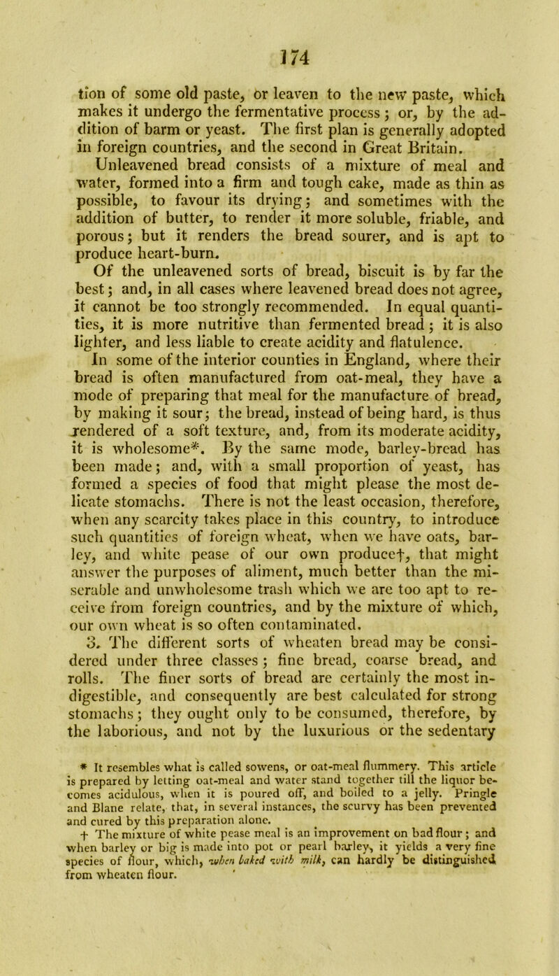 lion of some old paste, or leaven to the new paste, which makes it undergo the fermentative process ; or, by the ad- dition of barm or yeast. The first plan is generally adopted in foreign countries, and the second in Great Britain. Unleavened bread consists of a mixture of meal and water, formed into a firm and tough cake, made as thin as possible, to favour its drying; and sometimes with the addition of butter, to render it more soluble, friable, and porous; but it renders the bread sourer, and is apt to produce heart-burn. Of the unleavened sorts of bread, biscuit is by far the best; and, in all cases where leavened bread does not agree, it cannot be too strongly recommended. In equal quanti- ties, it is more nutritive than fermented bread; it is also lighter, and less liable to create acidity and flatulence. In some of the interior counties in England, where their bread is often manufactured from oat-meal, they have a mode of preparing that meal for the manufacture of bread, by making it sour; the bread, instead of being hard, is thus rendered of a soft texture, and, from its moderate acidity, it is wholesome*. By the same mode, barley-bread has been made; and, with a small proportion of yeast, has formed a species of food that might please the most de- licate stomachs. There is not the least occasion, therefore, when any scarcity takes place in this country, to introduce such quantities of foreign wheat, when we have oats, bar- ley, and white pease of our own producef, that might answer the purposes of aliment, much better than the mi- serable and unwholesome trash which we are too apt to re- ceive from foreign countries, and by the mixture of which, our own wheat is so often contaminated, 3. The different sorts of wheaten bread may be consi- dered under three classes ; fine bread, coarse bread, and rolls. The finer sorts of bread are certainly the most in- digestible, and consequently are best calculated for strong stomachs; they ought only to be consumed, therefore, by the laborious, and not by the luxurious or the sedentary * It resembles what Is called sowens, or oat-meal flummery. This article is prepared by letting oat-meal and water stand together till the liquor be- comes acidulous, when it is poured off, and boiled to a jelly. Pringle and Blane relate, that, in several instances, the scurvy has been prevented and cured by this preparation alone. f The mixture of white pease meal is an improvement on bad flour ; and when barley or big is made into pot or pearl baxlev, it yields a very fine species of flour, which, wben baked with milk} can hardly be distinguished from wheaten flour.