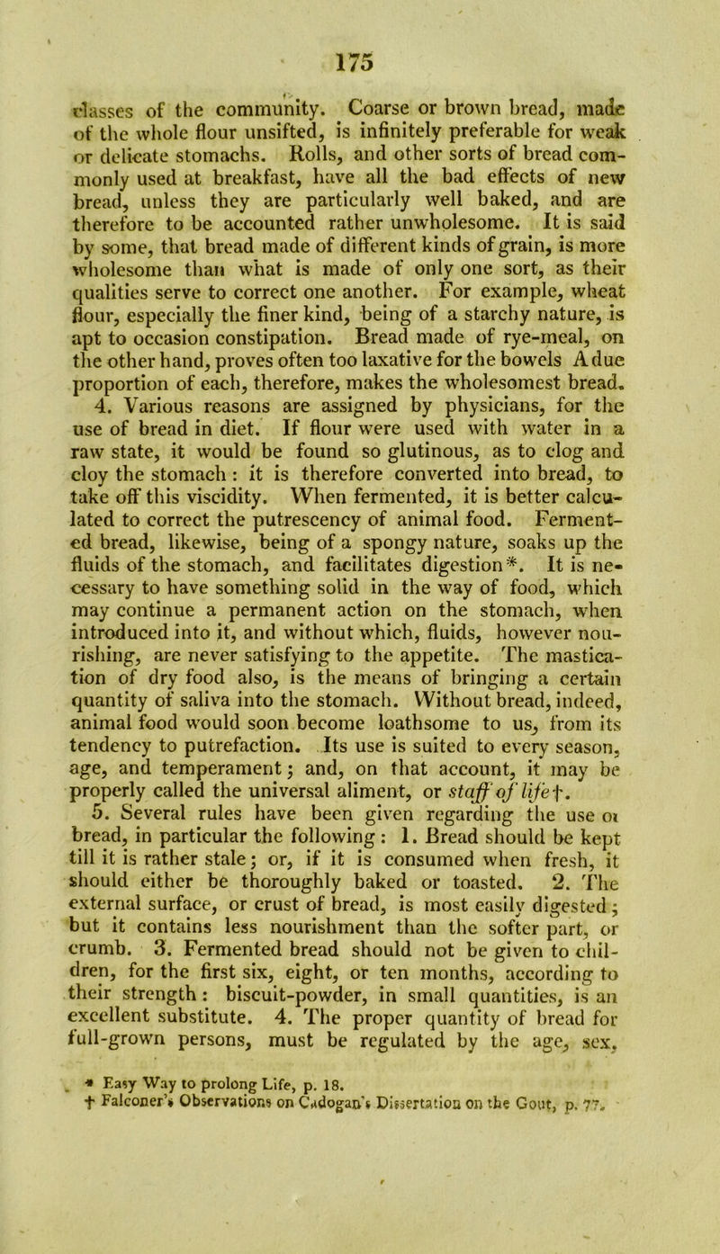 classes of the community. Coarse or brown bread, made of the whole flour unsifted, is infinitely preferable for weak or delicate stomachs. Rolls, and other sorts of bread com- monly used at breakfast, have all the bad effects of new bread, unless they are particularly well baked, and are therefore to be accounted rather unwholesome. It is said by some, that bread made of different kinds of grain, is more wholesome than what is made of only one sort, as their qualities serve to correct one another. For example, wheat flour, especially the finer kind, being of a starchy nature, is apt to occasion constipation. Bread made of rye-meal, on the other hand, proves often too laxative for the bowels A due proportion of each, therefore, makes the wholesomest bread. 4. Various reasons are assigned by physicians, for the use of bread in diet. If flour wTere used with water in a raw state, it would be found so glutinous, as to clog and cloy the stomach : it is therefore converted into bread, to take off this viscidity. When fermented, it is better calcu- lated to correct the putrescency of animal food. Ferment- ed bread, likewise, being of a spongy nature, soaks up the fluids of the stomach, and facilitates digestion*. It is ne- cessary to have something solid in the way of food, which may continue a permanent action on the stomach, wrhen introduced into it, and without which, fluids, however nou- rishing, are never satisfying to the appetite. The mastica- tion of dry food also, is the means of bringing a certain quantity of saliva into the stomach. Without bread, indeed, animal food wrould soon become loathsome to us, from its tendency to putrefaction. Its use is suited to every season, age, and temperament ; and, on that account, it may be properly called the universal aliment, or staff of life f. 5. Several rules have been given regarding the use 01 bread, in particular the following : 1. Bread should be kept till it is rather stale; or, if it is consumed when fresh, it should either be thoroughly baked or toasted. 2. The external surface, or crust of bread, is most easily digested; but it contains less nourishment than the softer part, or crumb. 3. Fermented bread should not be given to chil- dren, for the first six, eight, or ten months, according to their strength : biscuit-powder, in small quantities, is an excellent substitute. 4. The proper quantity of bread for lull-grown persons, must be regulated by the age, sex. ■» Easy Way to prolong Life, p. 18. f Falconer’* Observations on Cadogan's Dissertation on the Gout, p. 77.