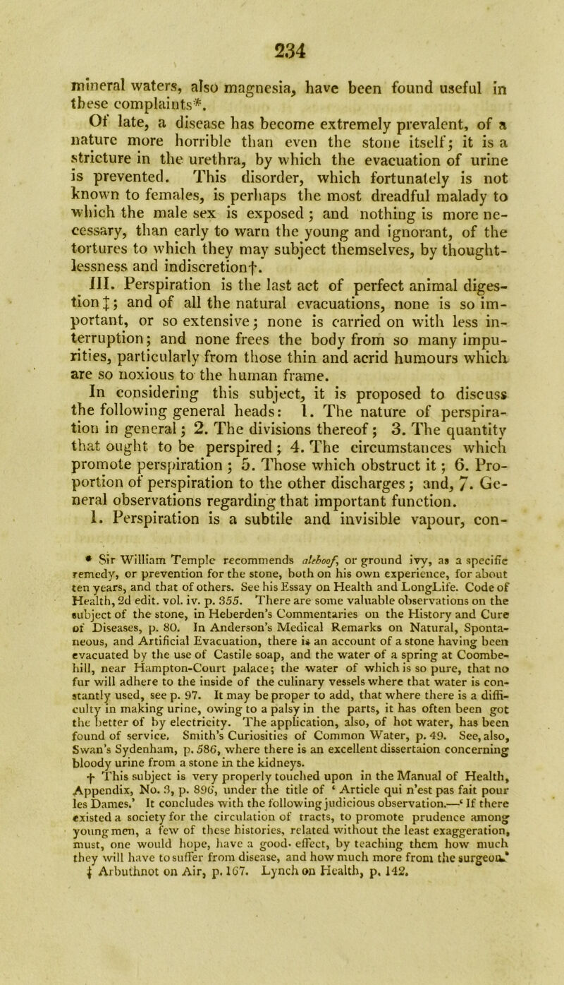mineral waters, also magnesia, have been found useful in tb ese complaints*. Ot late, a disease has become extremely prevalent, of a nature more horrible than even the stone itself; it is a stricture in the urethra, by which the evacuation of urine is prevented. This disorder, which fortunately is not known to females, is perhaps the most dreadful malady to which the male sex is exposed; and nothing is more ne- cessary, than early to warn the young and ignorant, of the tortures to which they may subject themselves, by thought- lessness and indiscretionf. III. Perspiration is the last act of perfect animal diges- tion and of all the natural evacuations, none is so im- portant, or so extensive; none is carried on with less in- terruption ; and none frees the body from so many impu- rities, particularly from those thin and acrid humours which are so noxious to the human frame. In considering this subject, it is proposed to discuss the following general heads: 1. The nature of perspira- tion in general; 2. The divisions thereof; 3. The quantity that ought to be perspired ; 4. The circumstances which promote perspiration ; 5. Those which obstruct it; 6. Pro- portion of perspiration to the other discharges; and, 7* Ge- neral observations regarding that important function. 1. Perspiration is a subtile and invisible vapour, con- * Sir William Temple recommends alehoof, or ground ivy, as a specific remedy, or prevention for the stone, both on his own experience, for about ten years, and that of others. See his Essay on Health and LongLife. Code of Health, 2d edit. vol. iv. p. 355. There are some valuable observations on the subject of the stone, in Heberden’s Commentaries on the History and Cure of Diseases, p. 80. In Anderson’s Medical Remarks on Natural, Sponta- neous, and Artificial Evacuation, there is an account of a stone having been evacuated by the use of Castile soap, and the water of a spring at Coombe- hill, near Hampton-Court palace; the water of which is so pure, that no fur will adhere to the inside of the culinary vessels where that water is con- stantly used, see p. 97. It may be proper to add, that where there is a diffi- culty in making urine, owing to a palsy in the parts, it has often been got the better of by electricity. The application, also, of hot water, has been found of service. Smith’s Curiosities of Common Water, p. 49. See, also. Swan’s Sydenham, p. 586, where there is an excellent dissertaion concerning bloody urine from a stone in the kidneys. -f- This subject is very properly touched upon in the Manual of Health, Appendix, No. 3, p. 890', under the title of ‘ Article qui n’est pas fait pour les Dames.’ It concludes with the following judicious observation.—‘ If there existed a society for the circulation of tracts, to promote prudence among young men, a few of these histories, related without the least exaggeration, must, one would hope, have a good- effect, by teaching them how much they will have to suffer from disease, and how much more from the surgeoiv* J Arbuthnot on Air, p. 167. Lynch on Health, p. 142.