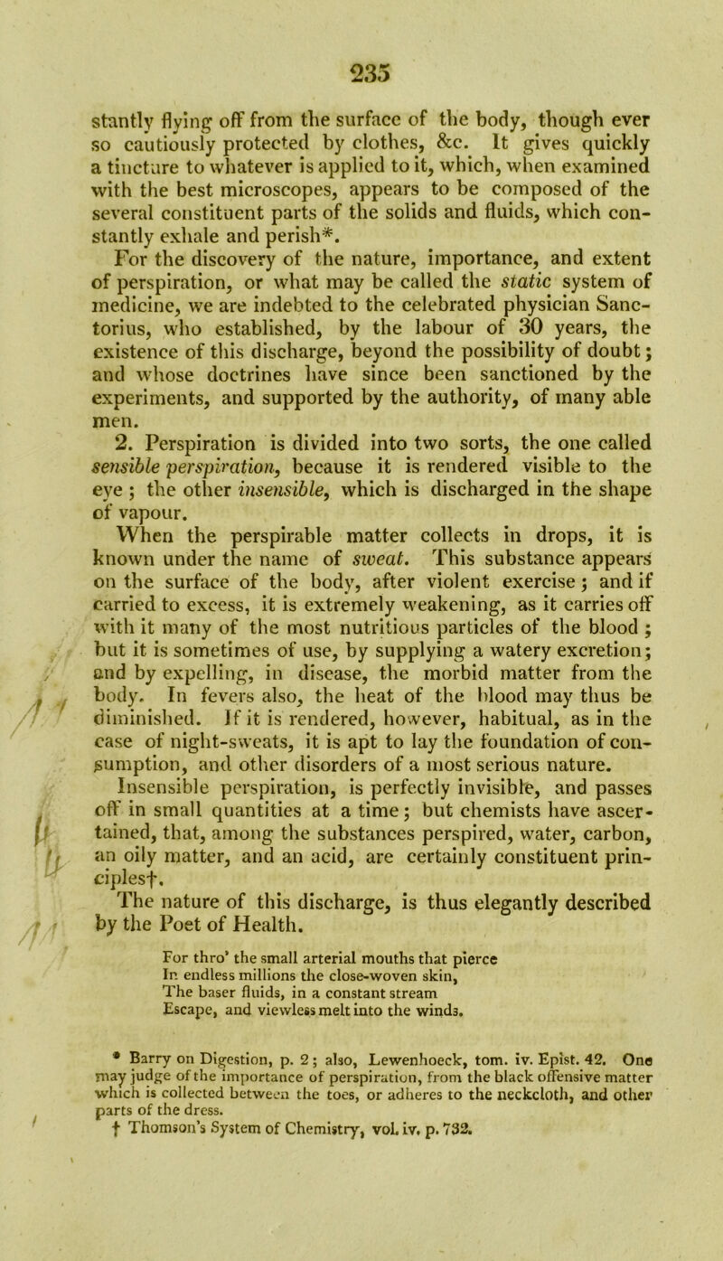 stantly flying off from the surface of the body, though ever so cautiously protected by clothes, &c. It gives quickly a tincture to whatever is applied to it, which, when examined with the best microscopes, appears to be composed of the several constituent parts of the solids and fluids, which con- stantly exhale and perish*. For the discovery of the nature, importance, and extent of perspiration, or what may be called the static system of medicine, we are indebted to the celebrated physician Sanc- torius, who established, by the labour of 30 years, the existence of this discharge, beyond the possibility of doubt; and whose doctrines have since been sanctioned by the experiments, and supported by the authority, of many able men. 2. Perspiration is divided into two sorts, the one called sensible perspiration, because it is rendered visible to the eye ; the other insensible, which is discharged in the shape of vapour. When the perspirable matter collects in drops, it is known under the name of sweat. This substance appears on the surface of the body, after violent exercise; and if carried to excess, it is extremely weakening, as it carries off with it many of the most nutritious particles of the blood ; but it is sometimes of use, by supplying a watery excretion; and by expelling, in disease, the morbid matter from the body. In fevers also, the heat of the blood may thus be diminished. If it is rendered, however, habitual, as in the case of night-sweats, it is apt to lay the foundation of con- sumption, and other disorders of a most serious nature. Insensible perspiration, is perfectly invisible, and passes off in small quantities at a time; but chemists have ascer- tained, that, among the substances perspired, water, carbon, an oily matter, and an acid, are certainly constituent prin- ciplesf, The nature of this discharge, is thus elegantly described by the Poet of Health. For thro’ the small arterial mouths that pierce In endless millions the close-woven skin, The baser fluids, in a constant stream Escape, and viewless melt into the winds. * Barry on Digestion, p. 2; also, Lewenhoeck, tom. iv. Epist. 42. One may judge of the importance of perspiration, from the black offensive matter which is collected between the toes, or adheres to the neckcloth, and other parts of the dress. f Thomson’s System of Chemistry, vol. iv. p. 732.