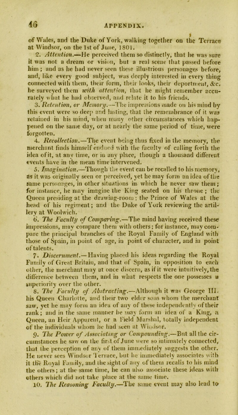 t of Wales, and the Duke of York, walking together on the Terrace at Windsor, on the 1st of June, 1801. 2. Attention.—He perceived them so distinctly, that he was sure it was not a dream or vision, but a real scene that passed before him; and as he had never seen these illustrious personages before, and, like every good subject, was deeply interested in every thing connected with them, their form, their looks, their deportment, &c„ he surveyed them with attention, 1 hat he might remember accu- rately w hat he had observed, and relate it to his friends. 3. Retention, or Memory.—The impressions made on his mind by this event were so deep and lasting, that the remembrance of it was retained in his mind, when many other circumstances which hap- pened on the same day, or at nearly the same period of time, were forgotten. 4. Recollection.—The event being thus fixed in the memory, the merchant finds himself endued with the faculty of calling forth the idea of it, at any time, or m any place, though a thousand different events have in the mean time intervened. 5. Imagination.—Though the event can be recalled to his memory, as it was originally seen or perceived, yet he may form an idea of the same personages, in other situations in which he never saw them; for instance, he may imagine the King seated on his throne ; the Queen presiding at the drawing-room; the Prince of Wales at the head of his regiment; and the Duke of York reviewing the artil- lery at Woolwich. 6. The Facility of Comparing.—The mind having received these impressions, may compare them with others; for instance, may com* pare the principal branches of the Royal Family of England with those of Spain, in point of age, in point of character, and in point of talents. 7. Discernment.—Having placed his ideas regarding the Royal Family of Great Britain, and that of Spain, in opposition to each other, the merchant may at once discern, as if it were intuitively, the difference between them, and in what respects the one possesses a superiority over the other. 8. The Faculty of Abstracting.—Although it was George III, his Queen Charlotte, and their two elder sons whom the merchant saw, yet he may form an idea of any of these independently of their rank; and in the same manner lie may form an idea of a King, a Queen, an Heir Apparent, or a Field Marshal, totally independent of the individuals whom lie had seen at Windsor. p. The Poiver of Associating or Compounding.—But all the cir- cumstances lie saw on the fir,4 of June were so intimately connected, that the perception of any of them immediately suggests the other. He never sees Windsor Terrace, but lie immediately associates with it the Royal Family, and the sight of any of them recalls to his mind the others; at the same time, he can also associate these ideas with others which did not take place at the same time. 10. The Reasoning Faculty.—The same event may also lead to