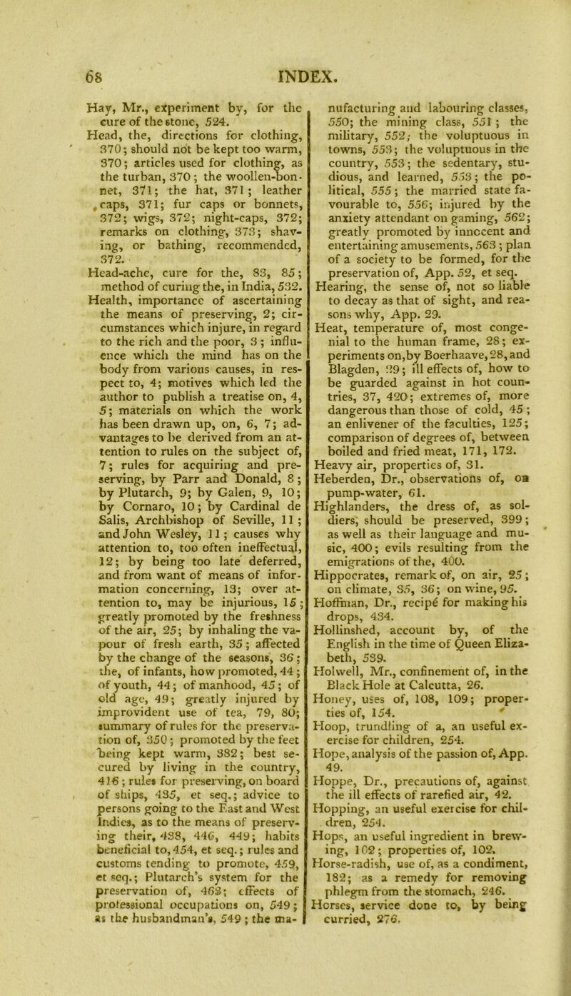 Hay, Mr., experiment by, for the cure of the stone, 524. Head, the, directions for clothing, 370; should not be kept too warm, 370; articles used for clothing, as the turban, 370 ; the woollen-bon- net, 371; the hat, 371; leather .caps, 371; fur caps or bonnets, 372; wigs, 372; night-caps, 372; remarks on clothing-, 373; shav- ing, or bathing, recommended, 372. Head-ache, cure for the, 83, 85; method of curing the, in India, 532. Health, importance of ascertaining the means of preserving, 2; cir- cumstances which injure, in regard to the rich and the poor, 3 ; influ- ence which the mind has on the body from various causes, in res- pect to, 4; motives which led the author to publish a treatise on, 4, 5; materials on which the work has been drawn up, on, 6, 7; ad- vantages to be derived from an at- tention to rules on the subject of, 7; rules for acquiring and pre- serving, by Parr and Donald, 8 ; by Plutarch, 9; by Galen, 9, 10; by Cornaro, 10; by Cardinal de Salis, Archbishop of Seville, 11 ; and John Wesley, 11; causes why attention to, too often ineffectual, 12; by being too late deferred, and from want of means of infor- mation concerning, 13; over at- tention to, may be injurious, 15 ; greatly promoted by the freshness of the air, 25; by inhaling the va- pour of fresh earth, 35; affected by the change of the seasons, 36; the, of infants, how promoted, 44; of youth, 44; of manhood, 45 ; of old age, 49; greatly injured by improvident use of tea, 79, 80; summary of rules for the preserva- tion of, 350 ; promoted by the feet Being kept warm, 382; best se- cured by living in the country, 416 ; rules for preserving, on board of ships, 435, et seq.; advice to persons going to the East and West Indies, as to the means of preserv- ing their, 438, 446, 449; habits beneficial to, 454, et seq.; r ules and customs tending to promote, 459, et soq.; Plutarch’s system for the preservation of, 468; effects of professional occupations on, 549; as the husbandman’s, 549 ; the ma- I nufacturing and labouring classes, 550; the mining class, 551 ; the military, 552; the voluptuous in towns, 553; the voluptuous in the country, 553; the sedentary, stu- dious, and learned, 553; the po- litical, 555 ; the married state fa- vourable to, 556; injured by the anxiety attendant on gaming, 562; greatly promoted by innocent and entertaining amusements, 563 ; plan of a society to be formed, for the preservation of, App. 52, et seq. Hearing, the sense of, not so liable to decay as that of sight, and rea- sons why, App. 29. Heat, temperature of, most conge- nial to the human frame, 28; ex- periments on,by Boerhaave, 28, and Blagden, 29; ill effects of, how to be guarded against in hot coun- tries, 37, 420; extremes of, more dangerous than those of cold, 45 ; an enlivener of the faculties, 125; comparison of degrees of, between boiled and fried meat, 171, 172. Heavy air, properties of, 31. Heberden, Dr., observations of, oa pump-water, 61. Highlanders, the dress of, as sol- diers, should be preserved, 399; as well as their language and mu- sic, 400; evils resulting from the emigrations of the, 400. Hippocrates, remark of, on air, 25; on climate, 35, 36; on wine, 95. Hoffman, Dr., recip£ for making his drops, 434. Hollinshed, account by, of the English in the time of Queen Eliza- beth, 5S9. Holwell, Mr., confinement of, in the Black Hole at Calcutta, 26. Honey, uses of, 108, 109; proper- ties of, 154. EIoop, trundling of a, an useful ex- ercise for children, 254. Hope, analysis of the passion of, App. 49. Hoppe, Dr., precautions of, against the ill effects of rarefied air, 42. Hopping, an useful exercise for chil- dren, 254. Hops, an useful ingredient in brew- ing, 102; properties of, 102. Horse-radish, use of, as a condiment, 182; as a remedy for removing phlegm from the stomach, 246. Horses, service done to, by being curried, 276,