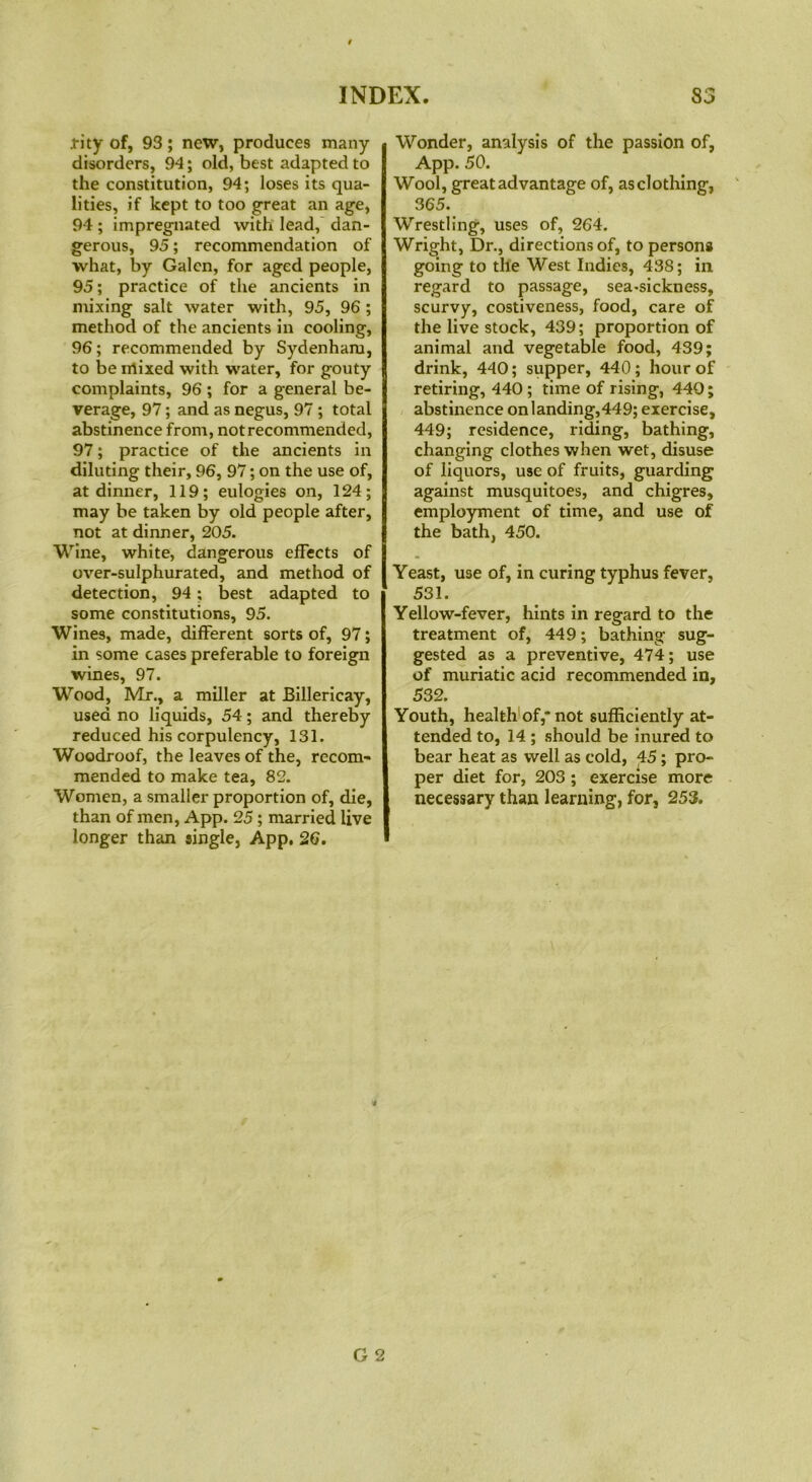 rity of, 93; new, produces many disorders, 94; old, best adapted to the constitution, 94; loses its qua- lities, if kept to too great an age, 94; impregnated with lead, dan- gerous, 95; recommendation of what, by Galen, for aged people, 95; practice of the ancients in mixing salt water with, 95, 96 ; method of the ancients in cooling, 96; recommended by Sydenham, to be mixed with water, for gouty complaints, 96 ; for a general be- verage, 97; and as negus, 97 ; total abstinence from, not recommended, 97; practice of the ancients in diluting their, 96, 97; on the use of, at dinner, 119; eulogies on, 124; may be taken by old people after, not at dinner, 205. Wine, white, dangerous effects of over-sulphurated, and method of detection, 94; best adapted to some constitutions, 95. Wines, made, different sorts of, 97; in some cases preferable to foreign wines, 97. Wood, Mr., a miller at Billericay, used no liquids, 54; and thereby reduced his corpulency, 131. Woodroof, the leaves of the, recom- mended to make tea, 82. Women, a smaller proportion of, die, than of men, App. 25; married live longer than single, App, 26. Wonder, analysis of the passion of, App. 50. Wool, great advantage of, asclothing, 365. Wrestling, uses of, 264. Wright, Dr., directions of, to persons going to the West Indies, 438; in regard to passage, sea-sickness, scurvy, costiveness, food, care of the live stock, 439; proportion of animal and vegetable food, 439; drink, 440; supper, 440; hour of retiring, 440 ; time of rising, 440; abstinence on landing,449; exercise, 449; residence, riding, bathing, changing clothes when wet, disuse of liquors, use of fruits, guarding against musquitoes, and chigres, employment of time, and use of the bath, 450. Yeast, use of, in curing typhus fever, 531. Yellow-fever, hints in regard to the treatment of, 449; bathing sug- gested as a preventive, 474; use of muriatic acid recommended in, 532. Youth, health of,* not sufficiently at- tended to, 14 ; should be inured to bear heat as well as cold, 45; pro- per diet for, 203 ; exercise more necessary than learning, for, 253.