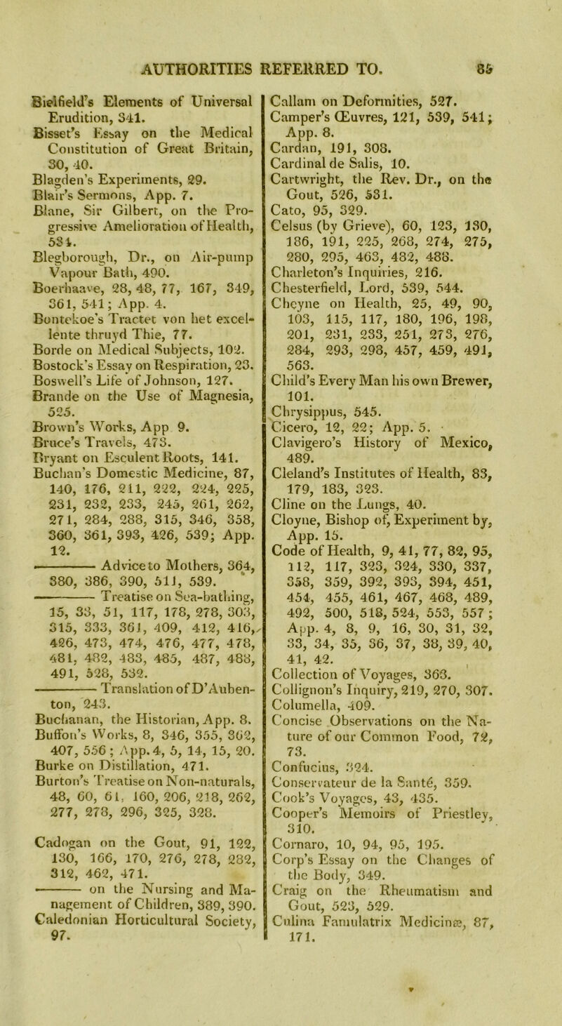 Bieifield's Elements of Universal Erudition, 341. Bisset’s Essay on the Medical Constitution of Great Britain, 30, 40. Blagden’s Experiments, 29. Blair’s Sermons, App. 7. Blane, Sir Gilbert, on the Pro- gressive Amelioration of Health, 531. Blegborough, Dr., on Air-pump Vapour Bath, 490. Boerhaave, 28, 48, 77, 167, 349, 361, 541; App. 4. Bontekoe’s Tractet von het excel- lente thruyd Thie, 77. Borde on Medical Subjects, 102. Bostock’s Essay on Respiration, 23. Boswell’s Life of Johnson, 127. Brande on the Use of Magnesia, 525. Brown’s Works, App 9. Bruce’s Travels, 473. Bryant on Esculent Roots, 141. Buchan’s Domestic Medicine, 87, 140, 176, 211, 222, 224, 225, 231, 232, 233, 245, 261, 262, 271, 284, 288, 315, 346, 358, 360, 361, 393, 426, 539; App. 12. - Advice to Mothers, 364, 380, 386, 390, 51J, 539. — Treatise on Sea-bathing, 15, 33, 51, 117, 178, 278, 303, 315, 333, 36i, 409, 412, 416, 426, 473, 474, 476, 477, 478, 481, 482, 483, 485, 487, 483, 491, 528, 532. Translation of D’Auben- ton, 243. Buchanan, the Historian, App. 8. BufFon’s YVorks, 8, 346, 355, 362, 407, 556 ; App.4, 5, 14, 15, 20. Burke on Distillation, 471. Burton’s Treatise on Non-naturals, 48, 60, 61, 160, 206, 218, 262, 277, 278, 296, 325, 328. Cadogan on the Gout, 91, 122, 130, 166, 170, 276, 278, 282, 312, 462, 471. on the Nursing and Ma- nagement of Children, 389, 390. Caledonian Horticultural Society, 97. Cnllam on Deformities, 527. Camper’s (Euvres, 121, 539, 541; App. 8. Cardan, 191, 30S. Cardinal de Salis, 10. Cartwright, the Rev. Dr., on the Gout, 526, 531. Cato, 95, 329. Celsus (by Grieve), 60, 123, 130, 186, 191, 225, 268, 274, 275, 280, 295, 463, 482, 488. Charleton’s Inquiries, 216. Chesterfield, Lord, 539, 544. Chcyne on Health, 25, 49, 90, 103, 115, 117, 180, 196, 198, 201, 231, 233, 251, 273, 276, 284, 293, 293, 457, 459, 49J, 563. Child’s Every Man his own Brewer, 101. Chrysippus, 545. Cicero, 12, 22; App. 5. Clavigero’s History of Mexico, 489. Cleland’s Institutes of Health, 83, 179, 183, 323. Cline on the Lungs, 40. Cioyne, Bishop of. Experiment by, App. 15. Code of Health, 9, 41, 77, 82, 95, 11-2, 117, 323, 324, 330, 337, 358, 359, 392, 393, 394, 451, 454, 455, 461, 467, 468, 489, 492, 500, 518, 524, 553, 557 ; App. 4, 8, 9, 16, 30, 31, 32, 33, 34, 35, 36, 37, 38, 39, 40, 41, 42. Collection of Voyages, 363. Collignon’s Inquiry, 219, 270, 307. Columella, 409. Concise Observations on the Na- ture of our Common Food, 72, 73. Confucius, 324. Conservateur de la Sante, 359. Cook’s Voyages, 43, 435. Cooper’s Memoirs of Priestley, 310. Cornaro, 10, 94, 95, 195. Corp’s Essay on the Changes of the Body, 349. Craig on the Rheumatism and Gout, 523, 529. Culina Famulatrix Medicinae, 87, 171.