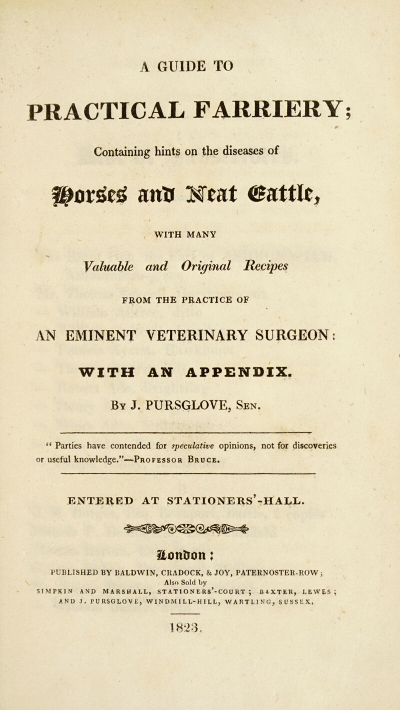 PRACTICAL FARRIERY; Containing hints on the diseases of anti Meat battle* WITH MANY •N> , Valuable and Original Recipes FROM THE PRACTICE OF AN EMINENT VETERINARY SURGEON: WITH AN APPENDIX. By J. PURSGLOVE, Sen. “ Parties have contended for speculative opinions, not for discoveries or useful knowledge.”—Professor Bruce. ENTERED AT STATIONERS’-HALL. aon&on: PUBLISHED BY BALDWIN, CRADOCK, & JOY, PATERNOSTER-ROW ; Also Sold by SIMPKIN AND MARSHALL, ST A TI O N E R s’-CO U RT ; BAXTER, LEWES; AND J. l’URSGLOVE, WINDMILL-HILL, WARTL1NG, SUSSEX, 1823,