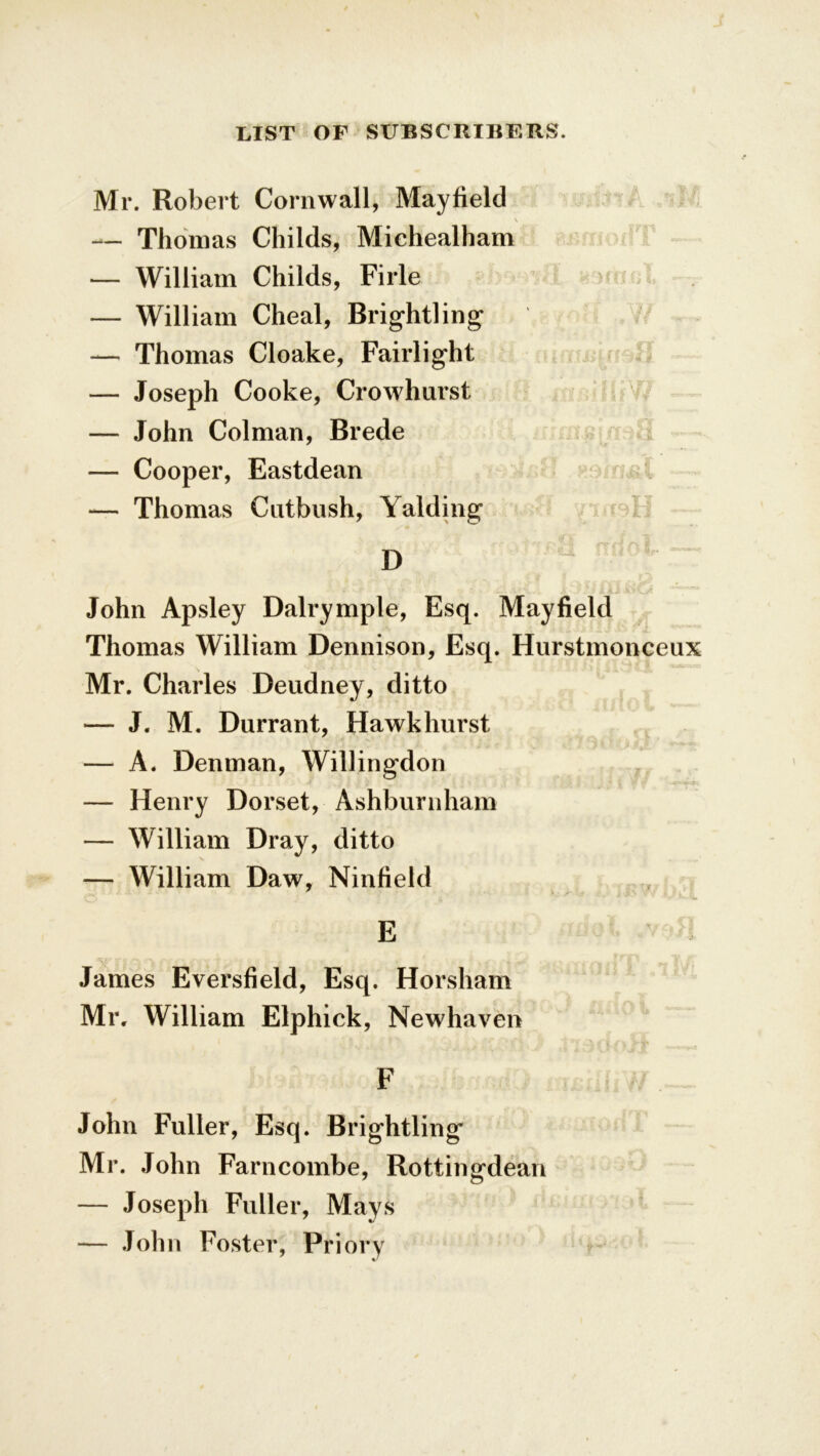 Mr. Robert Cornwall, Mayfield \ — Thomas Childs, Miehealham — William Childs, Firle — William Cheal, Brightling — Thomas Cloake, Fairlight — Joseph Cooke, Crowhurst — John Colman, Brede — Cooper, Eastdean — Thomas Cntbush, Yalding '-•* rrna 8 D  John Apsley Dalrymple, Esq. Mayfield Thomas William Dennison, Esq. Hurstmonceux Mr. Charles Deudney, ditto — J. M. Durrant, Hawkhurst — A. Denman, Willingdon — Henry Dorset, Ashburnham — William Dray, ditto — William Daw, Ninfield E James Eversfield, Esq. Horsham Mr. William Elphick, Newhaven F John Fuller, Esq. Brightling Mr. John Farncombe, Rottingdean — Joseph Fuller, Mays — John Foster, Priory