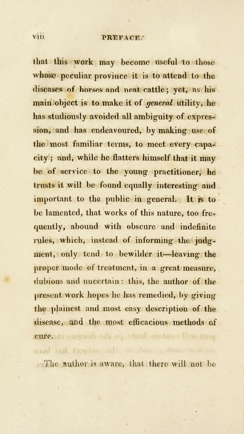 that this work may become useful to those whose peculiar province it is to attend to the diseases of horses and neat cattle; yet, as his main object is to make it of general utility, he has studiously avoided all ambiguity of expres- sion, and has endeavoured, by making use of the most familiar terms, to meet every capa- city ; and, while he flatters himself that it may be of service to the young practitioner, he trusts it will be found equally interesting and important to the public in general. It is to be lamented, that works of this nature, too fre^r quently, abound with obscure and indefinite rules, which, instead of informing the judg- ment, only tend to bewilder it—leaving the proper mode of treatment, in a great measure, dubious and uncertain: this, the author of the present work hopes he has remedied, by giving the plainest and most easy description of the disease, and the most efficacious methods of cure. The author is aware, that there will not be