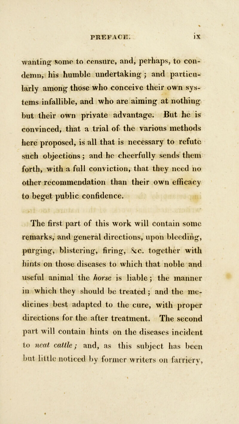 wanting1 some to censure, and, perhaps, to con- demn, his humble undertaking ; and particu- larly among those who conceive their own sys- tems infallible, and who are aiming at nothing but their own private advantage. But he is convinced, that a trial of the various methods here proposed, is all that is necessary to refute such objections; and he cheerfully sends them forth, with a full conviction, that they need no other recommendation than their own efficacy to beget public confidence. - ' 5 ’’ • tJ .a The first part of this work will contain some remarks, and general directions, upon bleeding, purging, blistering, firing, &c. together with hints on those diseases to which that noble and useful animal the horse is liable; the manner in which they should be treated ; and the me- dicines best adapted to the cure, with proper directions for the after treatment. The second part will contain hints on the diseases incident to neat cattle; and, as this subject has been but little noticed by former writers on farriery,