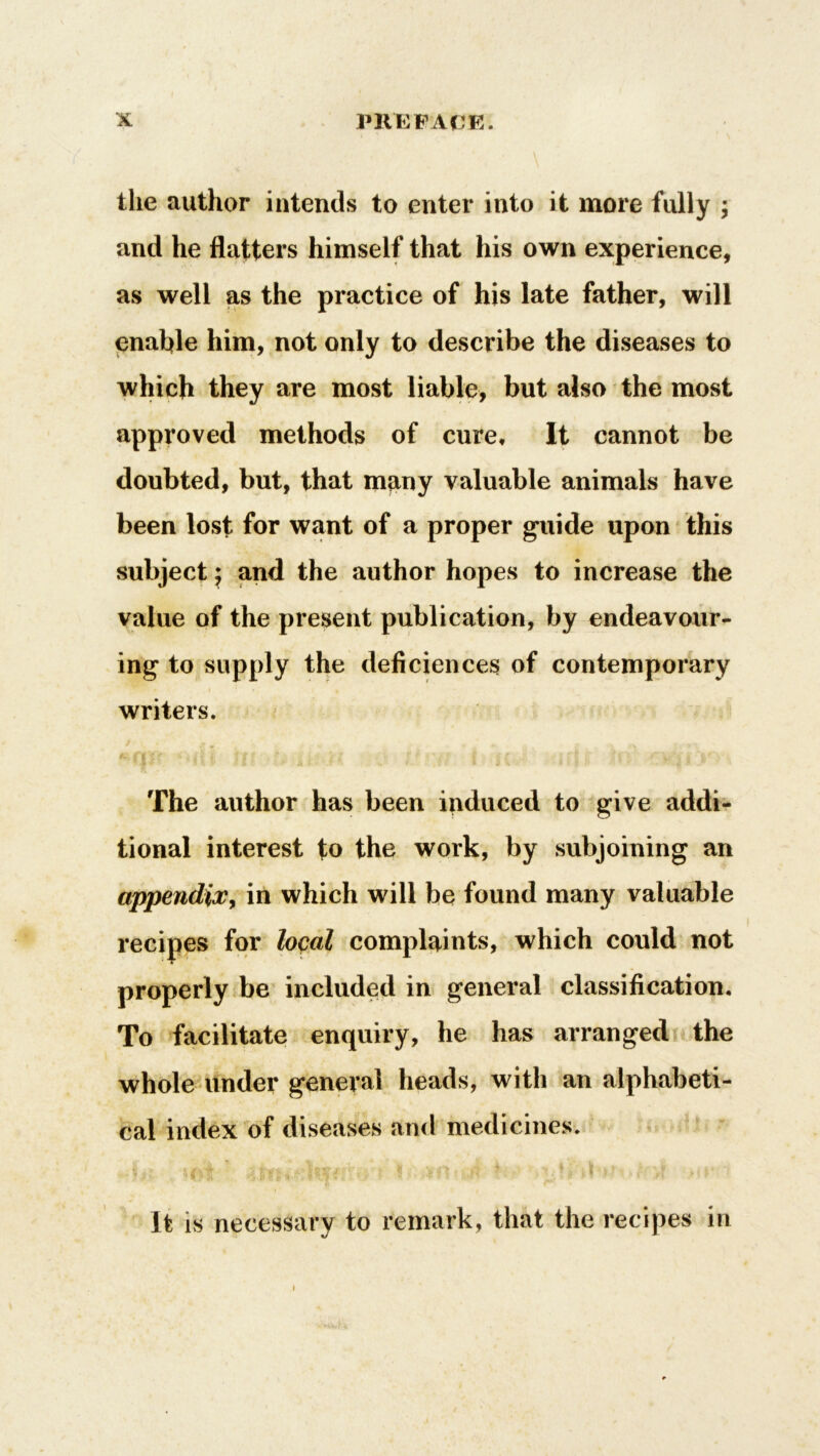 the author intends to enter into it more fully ; and he flatters himself that his own experience, as well as the practice of his late father, will enable him, not only to describe the diseases to which they are most liable, but also the most approved methods of cure. It cannot be doubted, but, that many valuable animals have been lost for want of a proper guide upon this subject; and the author hopes to increase the value of the present publication, by endeavour- ing to supply the deficiences of contemporary writers. The author has been induced to give addi- tional interest to the work, by subjoining an appendix, in which will be found many valuable recipes for local complaints, which could not properly be included in general classification. To facilitate enquiry, he has arranged the whole under general heads, with an alphabeti- cal index of diseases and medicines. ,, i $ Att £ ’ ' ? • ;ijfl • «,s/t * ..H/| ^f q,| • > ; ■ h r It is necessary to remark, that the recipes in