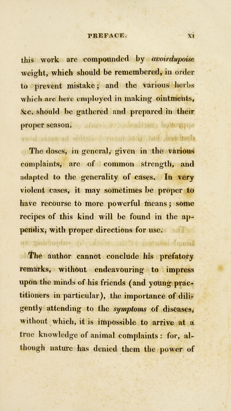 this work are compounded by avoirdupoise weight, which should be remembered, in order to prevent mistake; and the various herbs which are here employed in making* ointments, &c. should be gathered and prepared in their proper season. The doses, in general, given in the various complaints, are of common strength, and adapted to the generality of cases. In very violent cases, it may sometimes be proper to have recourse to more powerful means; some recipes of this kind will be found in the ap- pendix, with proper directions for use. The author cannot conclude his prefatory remarks, without endeavouring to impress upon the minds of his friends (and young prac- titioners in particular), the importance of dili- gently attending to the symptoms of diseases* without which, it is impossible to arrive at a true knowledge of animal complaints : for, al- though nature has denied them the power of