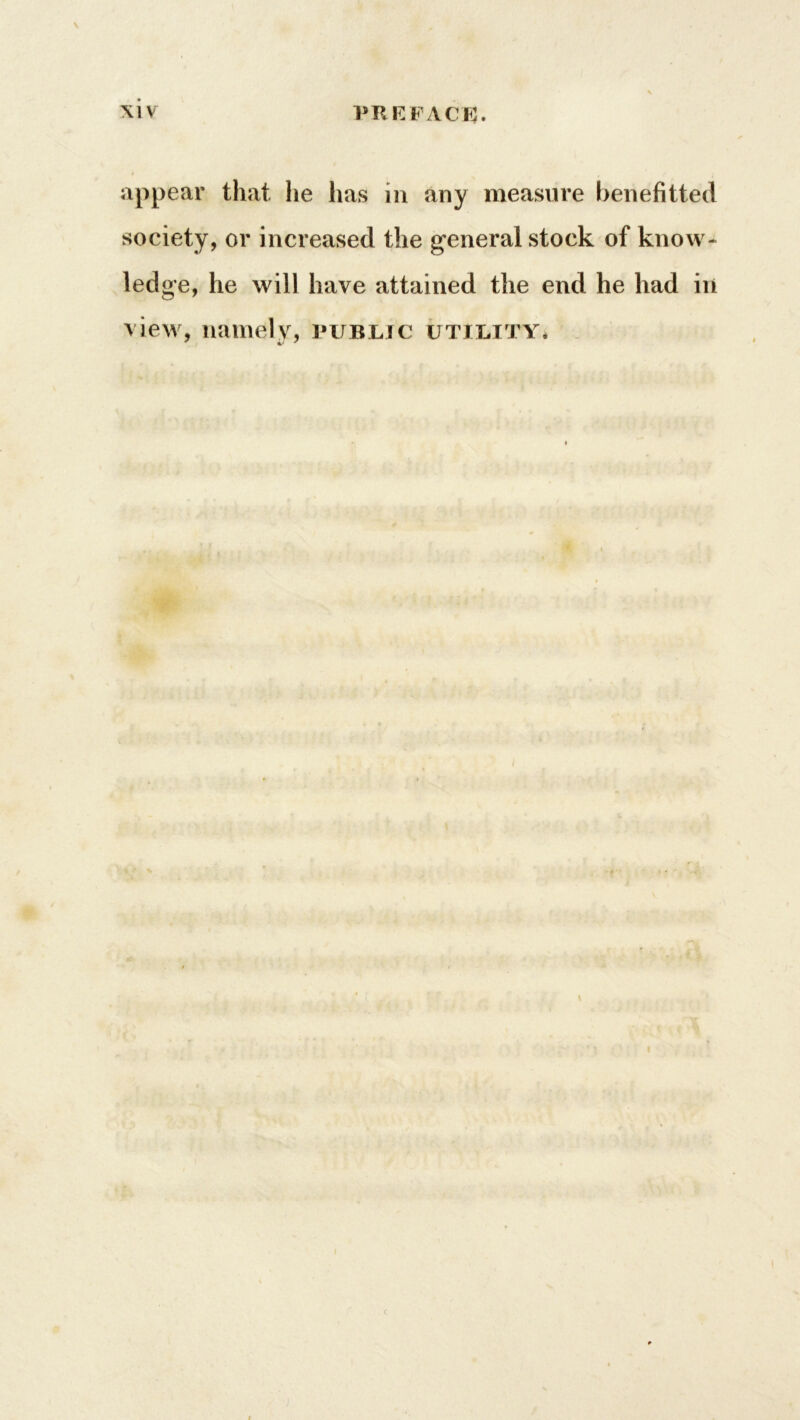 appear that lie has in any measure benefitted society, or increased the general stock of know- ledge, he will have attained the end he had in view, namely, public utility. \