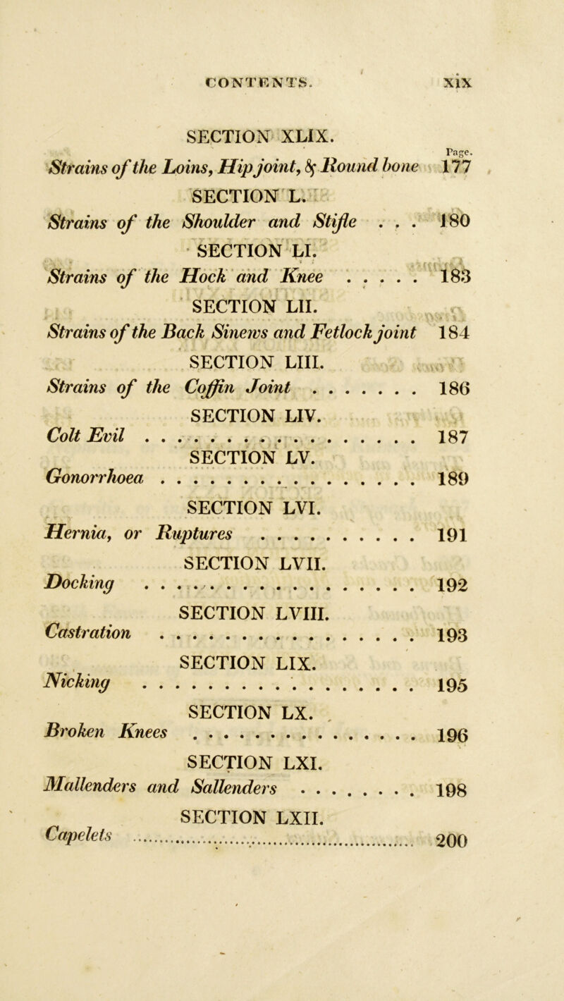 SECTION XLIX. Page. Strains of the Loins, Hipjoint, 8f Round hone 177 SECTION L. * \ Strains of the Shoulder and Stifle . . . 180 SECTION LI. fh''- * * s Hi'ikl'Wk. Strains of the Hock and Knee 183 4/ „ .. X , | ... * SECTION LIE Strains of the Back Sinews and Fetlock joint 184 SECTION LIIL Strains of the Coffin Joint 186 SECTION LIV. Colt Evil 187 SECTION LV. Gonorrhoea 189 SECTION LVI. Hernia, or Ruptures 191 SECTION LVII. Docking . . . v 192 SECTION LVIII. Castration 193 SECTION LIX. Nicking 195 SECTION LX. . Broken Knees 196 SECTION LXI. Mallenders and Sallenders 198 SECTION LXII. Capelets 200
