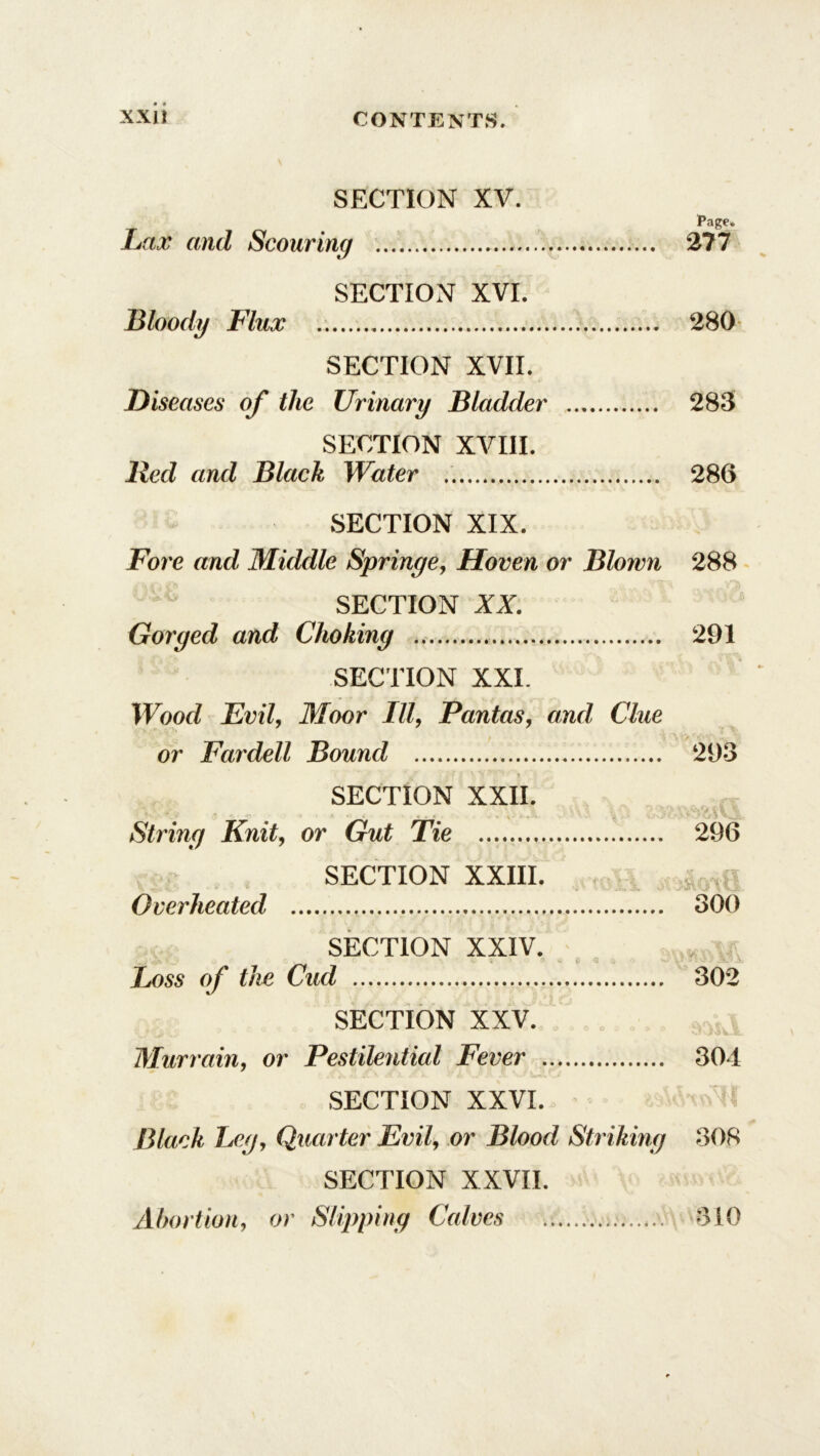 SECTION XV. . page* Lax and Scouring 277 SECTION XVI. Bloodg Flux 280 SECTION XVII. Diseases of the Urinary Bladder 283 SECTION XVIII. lied and Black Water 286 SECTION XIX. Fore and Middle Springe, Hoven or Blown 288 L SECTION II. Gorged and Choking 291 SECTION XXL Wood Evil, Moor III, Pantas, and Clue or Fardell Bound 293 SECTION XXII. String Knit, or Gut Tie 296 SECTION XXIII. Overheated 300 SECTION XXIV. Loss of the Cud 302 SECTION XXV. Murrain, or Pestilential Fever 304 SECTION XXVI. I Black Leg, Quarter Evil, or Blood Striking 308 SECTION XXVII.