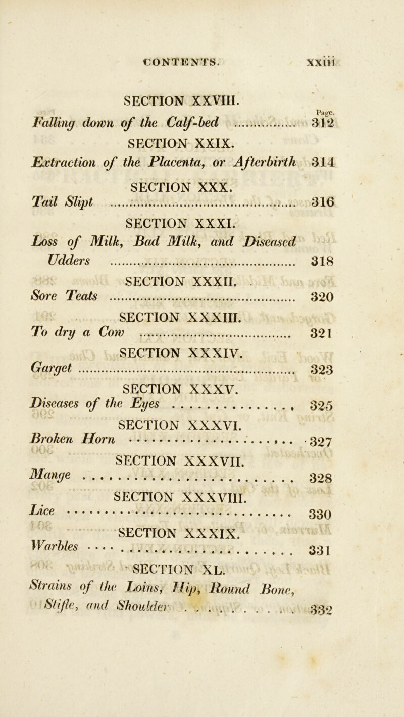 SECTION XXVIII. Page. Falling down of the Calf-bed 312 SECTION XXIX. Extraction of the Placenta, or Afterbirth 314 SECTION XXX. Tail Slipt 316 SECTION XXXI. Loss of Milky Bad Milky and Diseased Udders 318 SECTION XXXII. - Sore Teats 320 SECTION XXXIII. To dry a Cow 321 SECTION XXXIV. Garget 323 SECTION XXXV. Diseases of the Eyes 325 SECTION XXXVI. Broken Horn 327 SECTION XXXVII. Mange 328 SECTION XXXVIII. Lice 330 ” SECTION XXXIX. Warbles • • • • 331 • SECTION XL. Strains of the Loins, Hip, Round Bone, Stifle, and Shoulder 33-?